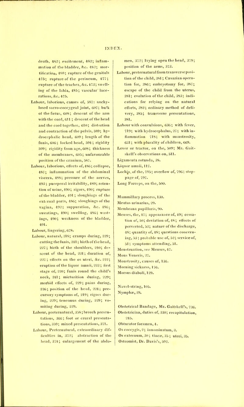 death, 483; excitement, 482; inflam- mation of the bladder, &c. 482; mor- tification, 480; rupture of the genitals 475; rupture of the perineum, 477; rupture of the trachea, &c. 473; swell- ing of the lahia, 485; vascular lace- rations, &c. 475. Labour, laborious, causes of, 587: anchy- losed sacro-coccygeal joint, 607; bulk of the foetus, 608; descent of the arm with the cord, 611 ; descent of the head and the cord together, 610; distortion and contraction of the pelvis, 589; hy- drocephalic head, 609 ; length of the funis, 606; locked head, 594; rigidity 599; rigidity from age, 608; thickness of the membranes, 605; unfavourable position of the cranium, 587. Labour, laborious, effects of,486; collapse, 487; inflammation of the abdominal viscera, 488; pressure of the nerves, 493; puerperal irritability, 489; reten- tion of urine, 490; rigors, 490; rupture of the bladder, 491; sloughings of the external parts, 486; sloughings of the vagina, 492; suppuration, &c. 486; sweatings, 490; swelling, 486; wast- ings, 490; weakness of the bladder, 491. Labour, lingering, 678. Labour, natural, 218; cramps during, 229; cutting the funis, 241; birth of the head, 227; birth of the shoulders, 240; de- scent of the head, 221; duration of, 227 ; effects on the os uteri, &c. 222; eruption of the liquor amnii, 223; first stage of, 220; funis round the child’s neck, 241; micturition during, 229; morbid effects of, 229; pains during, 226; position of the head, 224; pre- cursory symptoms of, 219; rigors dur- ing, 229; tenesmus during, 229; vo- miting during, 229. Labour, preternatural, 358; breech presen- tations, 366; foot or crural presenta- tions, 359; mixed presentations, 371. Labour, Preternatural, extraordinary dif- ficulties in, 372; abstraction of the head, 374; enlargement of the abdo- men, 372; laying open the head, 379; position of the arms, 373. Labour, preternatural from transverse posi- tion of the child, 381; Caesarian opera- tion for, 386; embryotomy for, 387; escape of the child from the uterus, 381; evolution of the child, 383; indi- cations for relying on the natural efforts, 382; ordinary method of deli- very, 385; transverse presentations, 381. Labour with convulsions, 636; with fever, 719; with hydrocephalus, 27; with in- flammation 718; with monstrosity, 631; with plurality of children, 669. Lever or tractor, on the, 509; Mr. Gait- skell’s observations on, 511. Ligamenta rotunda, 3S. Liquor amnii, 117. Lochia, of the, 795; overflow of, 796; stop- page of, 797. Long Forceps, on the, 500. Mammillary process, 130. Meatus urinarius, 29. Membrana pupillaris, 90. Menses, the, 47; appearance of, 49; cessa- tion of, 50; deviation of, 48; effects of perverted, 53; nature of the discharge, 48; quantity of, 48; questions concern- ing, 53 ; probable use of, 52; service of, 51; symptoms attending, 51. Menstruation, see Menses, 47. Mons Veneris, 27. Monstrosity, causes of, 136. Morning sickness, 176. Morsus diaboli, 129. Navel-string, 105. Nymphae,29# Obstetrical Bandage, Mr. Gaitskell’s, 726. Obstetrician, duties of, 230; recapitulation, 245. Obturator foramen, 4. Os coccygis,2; innominatum, 3. Os externum, 30; tincae, 35 ; uteri, 35. Osteomist, Dr. Davis’s, 592.