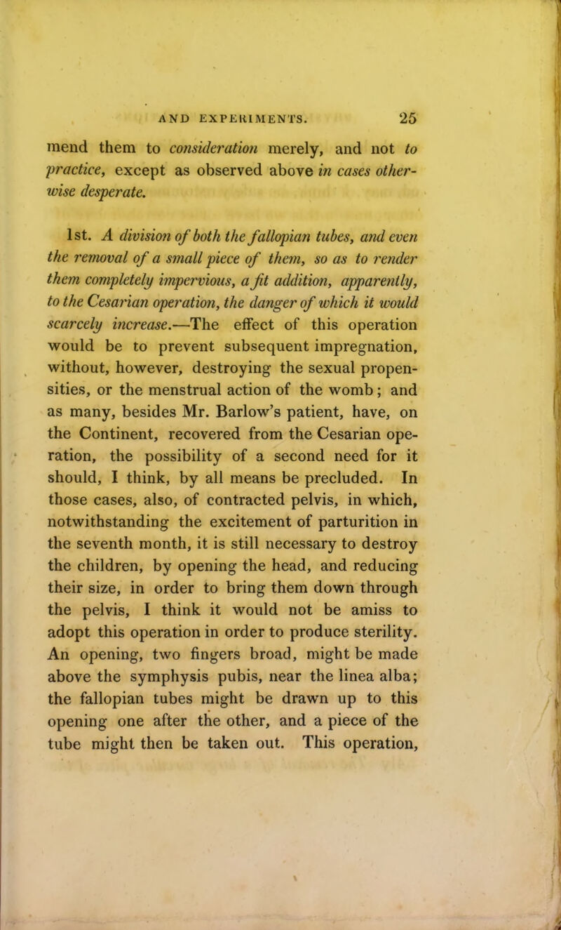 mend them to consideration merely, and not to 'practice, except as observed above in cases other- wise desperate, 1st. A division of both the fallopian tubes, and even the removal of a small piece of them, so as to render them completely impervious, a fit addition, apparently, to the Cesarian operation, the danger of which it would scarcely increase.—The effect of this operation would be to prevent subsequent impregnation, without, however, destroying the sexual propen- sities, or the menstrual action of the womb; and as many, besides Mr. Barlow's patient, have, on the Continent, recovered from the Cesarian ope- ration, the possibility of a second need for it should, I think, by all means be precluded. In those cases, also, of contracted pelvis, in which, notwithstanding the excitement of parturition in the seventh month, it is still necessary to destroy the children, by opening the head, and reducing their size, in order to bring them down through the pelvis, I think it would not be amiss to adopt this operation in order to produce sterility. An opening, two fingers broatl, might be made above the symphysis pubis, near the linea alba; the fallopian tubes might be drawn up to this opening one after the other, and a piece of the tube might then be taken out. This operation,