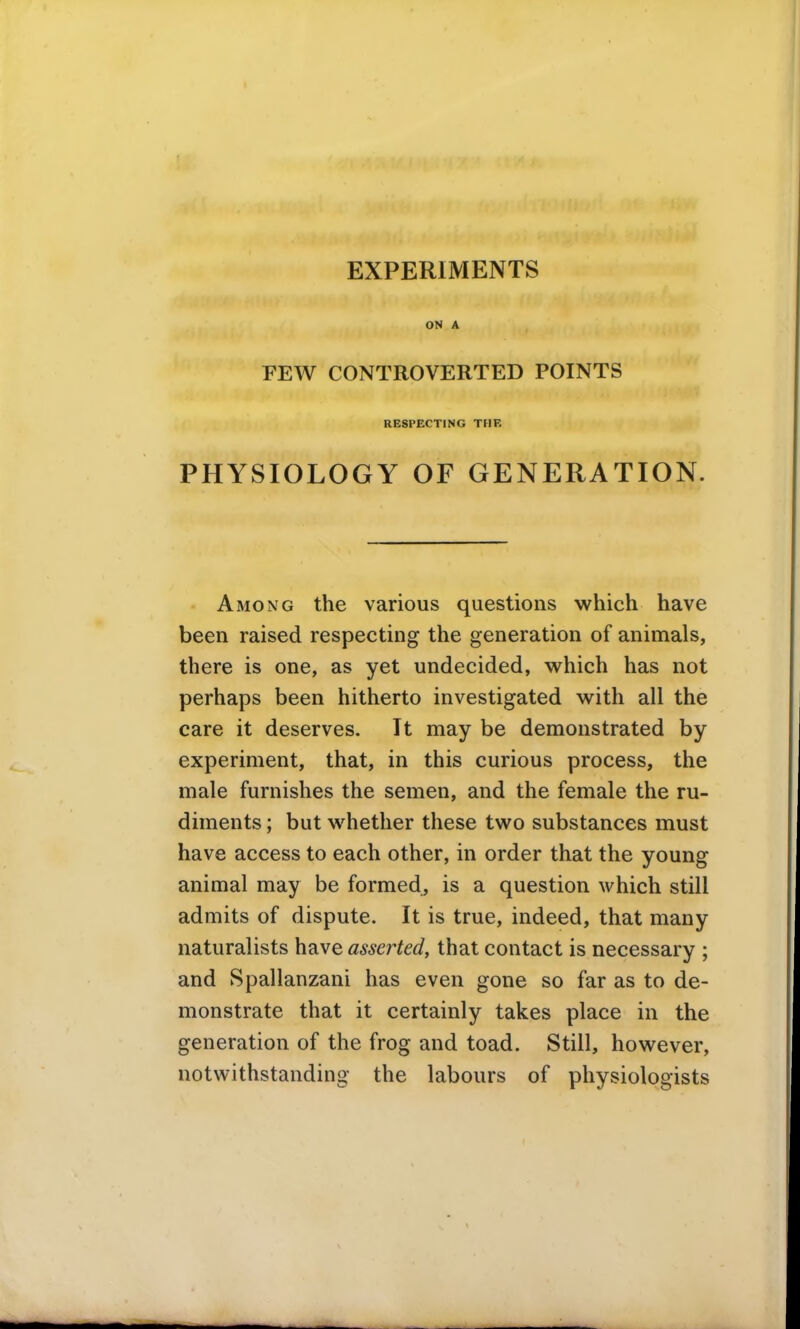 EXPERIMENTS ON A FEW CONTROVERTED POINTS RESPECTING THE PHYSIOLOGY OF GENERATION. Among the various questions which have been raised respecting the generation of animals, there is one, as yet undecided, which has not perhaps been hitherto investigated with all the care it deserves. It may be demonstrated by experiment, that, in this curious process, the male furnishes the semen, and the female the ru- diments ; but whether these two substances must have access to each other, in order that the young animal may be formed, is a question which still admits of dispute. It is true, indeed, that many naturalists have asserted, that contact is necessary ; and Spallanzani has even gone so far as to de- monstrate that it certainly takes place in the generation of the frog and toad. Still, however, notwithstanding the labours of physiologists