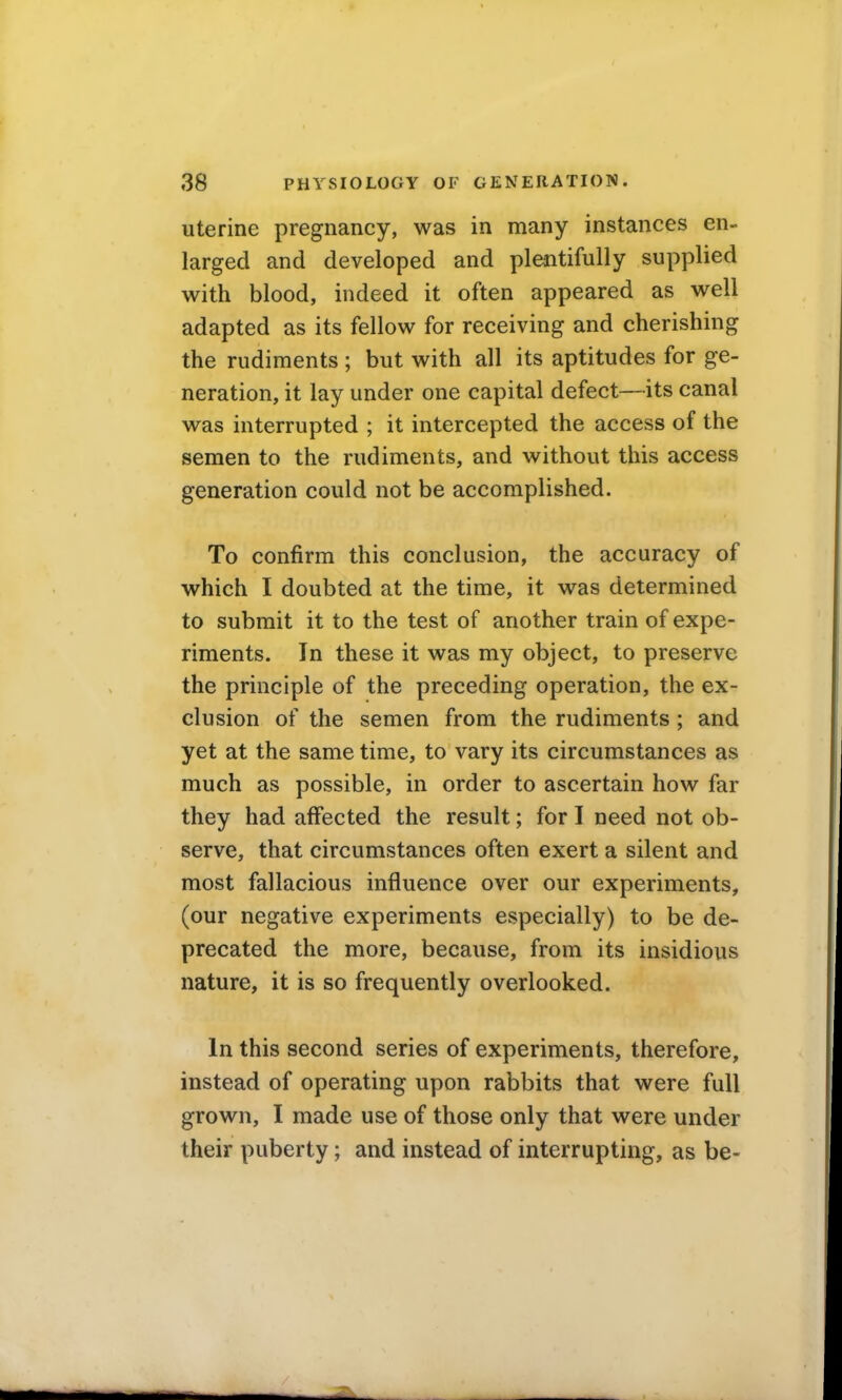 uterine pregnancy, was in many instances en- larged and developed and plentifully supplied with blood, indeed it often appeared as well adapted as its fellow for receiving and cherishing the rudiments ; but with all its aptitudes for ge- neration, it lay under one capital defect—its canal was interrupted ; it intercepted the access of the semen to the rudiments, and without this access generation could not be accomplished. To confirm this conclusion, the accuracy of which I doubted at the time, it was determined to submit it to the test of another train of expe- riments. In these it was my object, to preserve the principle of the preceding operation, the ex- clusion of the semen from the rudiments ; and yet at the same time, to vary its circumstances as much as possible, in order to ascertain how far they had affected the result; for I need not ob- serve, that circumstances often exert a silent and most fallacious influence over our experiments, (our negative experiments especially) to be de- precated the more, because, from its insidious nature, it is so frequently overlooked. In this second series of experiments, therefore, instead of operating upon rabbits that were full grown, I made use of those only that were under their puberty; and instead of interrupting, as be-