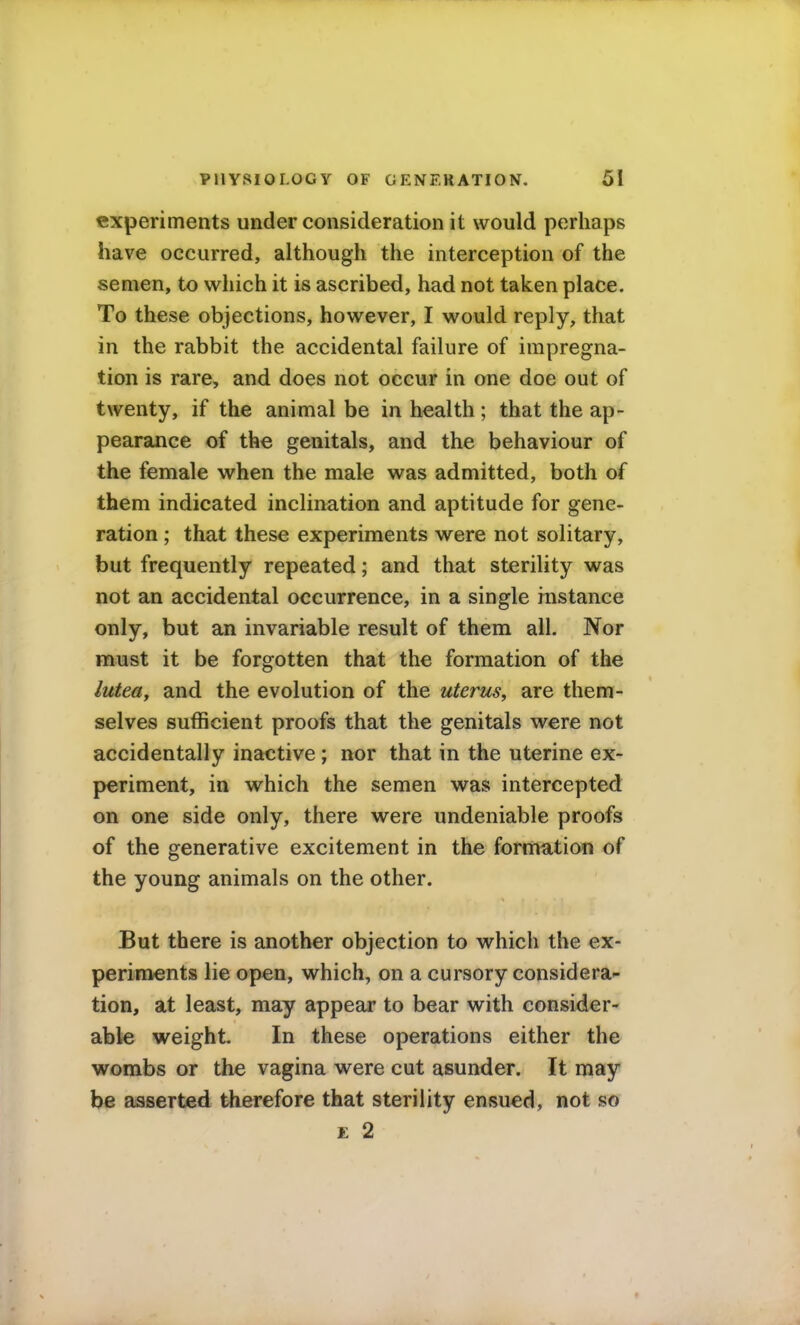 experiments under consideration it would perhaps have occurred, although the interception of the semen, to which it is ascribed, had not taken place. To these objections, however, I would reply, that in the rabbit the accidental failure of impregna- tion is rare, and does not occur in one doe out of twenty, if the animal be in health ; that the ap- pearance of the genitals, and the behaviour of the female when the male was admitted, both of them indicated inclination and aptitude for gene- ration ; that these experiments were not solitary, but frequently repeated; and that sterility was not an accidental occurrence, in a single instance only, but an invariable result of them all. Nor must it be forgotten that the formation of the lutea, and the evolution of the uterus, are them- selves sufficient proofs that the genitals were not accidentally inactive; nor that in the uterine ex- periment, in which the semen was intercepted on one side only, there were undeniable proofs of the generative excitement in the formation of the young animals on the other. But there is another objection to which the ex- periments lie open, which, on a cursory considera- tion, at least, may appear to bear with consider- able weight. In these operations either the wombs or the vagina were cut asunder. It may be asserted therefore that sterility ensued, not so E 2