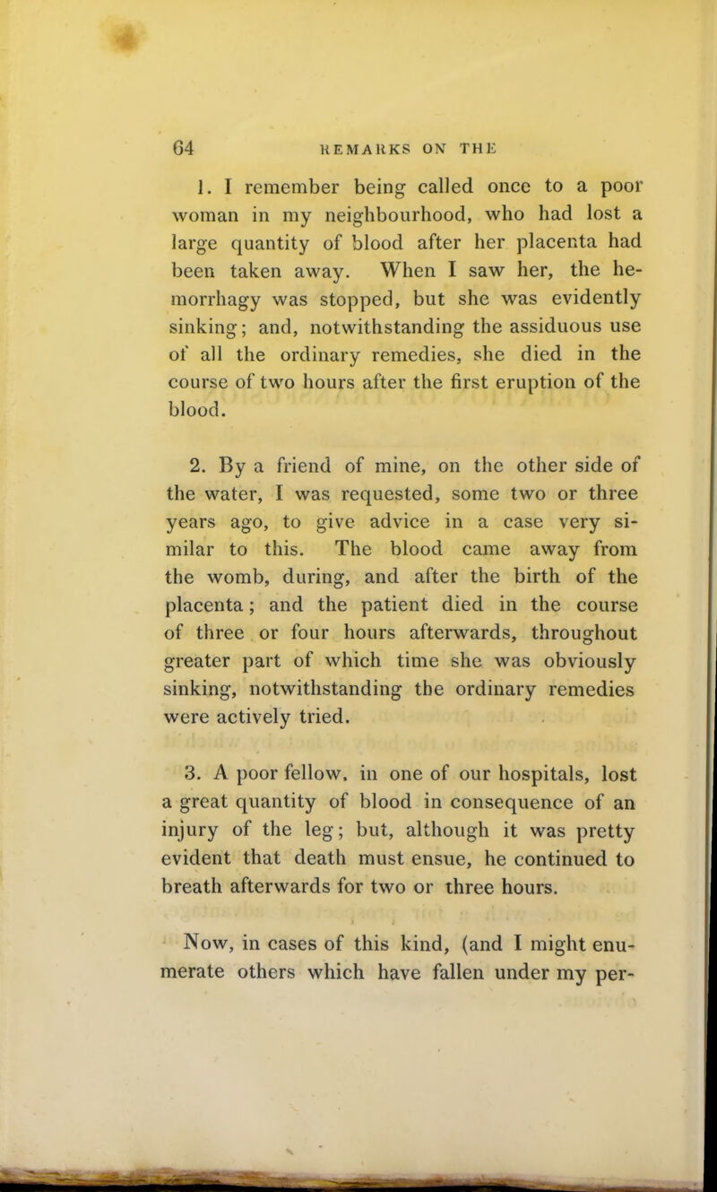 1. I remember being called once to a poor woman in my neighbourhood, who had lost a large quantity of blood after her placenta had been taken away. When I saw her, the he- morrhagy was stopped, but she was evidently sinking; and, notwithstanding the assiduous use of all the ordinary remedies, she died in the course of two hours after the first eruption of the blood. 2. By a friend of mine, on the other side of the water, I was requested, some two or three years ago, to give advice in a case very si- milar to this. The blood came away from the womb, during, and after the birth of the placenta; and the patient died in the course of three or four hours afterwards, throughout greater part of which time she was obviously sinking, notwithstanding the ordinary remedies were actively tried. 3. A poor fellow, in one of our hospitals, lost a great quantity of blood in consequence of an injury of the leg; but, although it was pretty evident that death must ensue, he continued to breath afterwards for two or three hours. J Now, in cases of this kind, (and I might enu- merate others which have fallen under my per-