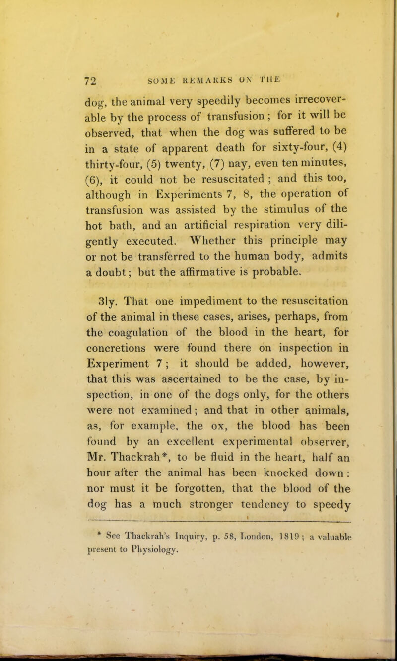 dog, the animal very speedily becomes irrecover- able by the process of transfusion ; for it M^ill be observed, that when the dog was suffered to be in a state of apparent death for sixty-four, (4) thirty-four, (5) twenty, (7) nay, even ten minutes, (6), it could not be resuscitated ; and this too, although in Experiments 7, 8, the operation of transfusion was assisted by the stimulus of the hot bath, and an artificial respiration very dili- gently executed. Whether this principle may or not be transferred to the human body, admits a doubt; but the affirmative is probable. Sly. That one impediment to the resuscitation of the animal in these cases, arises, perhaps, from the coagulation of the blood in the heart, for concretions were found there on inspection in Experiment 7 ; it should be added, however, that this was ascertained to be the case, by in- spection, in one of the dogs only, for the others were not examined; and that in other animals, as, for example, the ox, the blood has been found by an excellent experimental observer, Mr. Thackrah*, to be fluid in the heart, half an hour after the animal has been knocked down : nor must it be forgotten, that the blood of the dog has a much stronger tendency to speedy * See Thackiah's Inquiry, p. 58, London, 1819; a valuable present to Physiology.