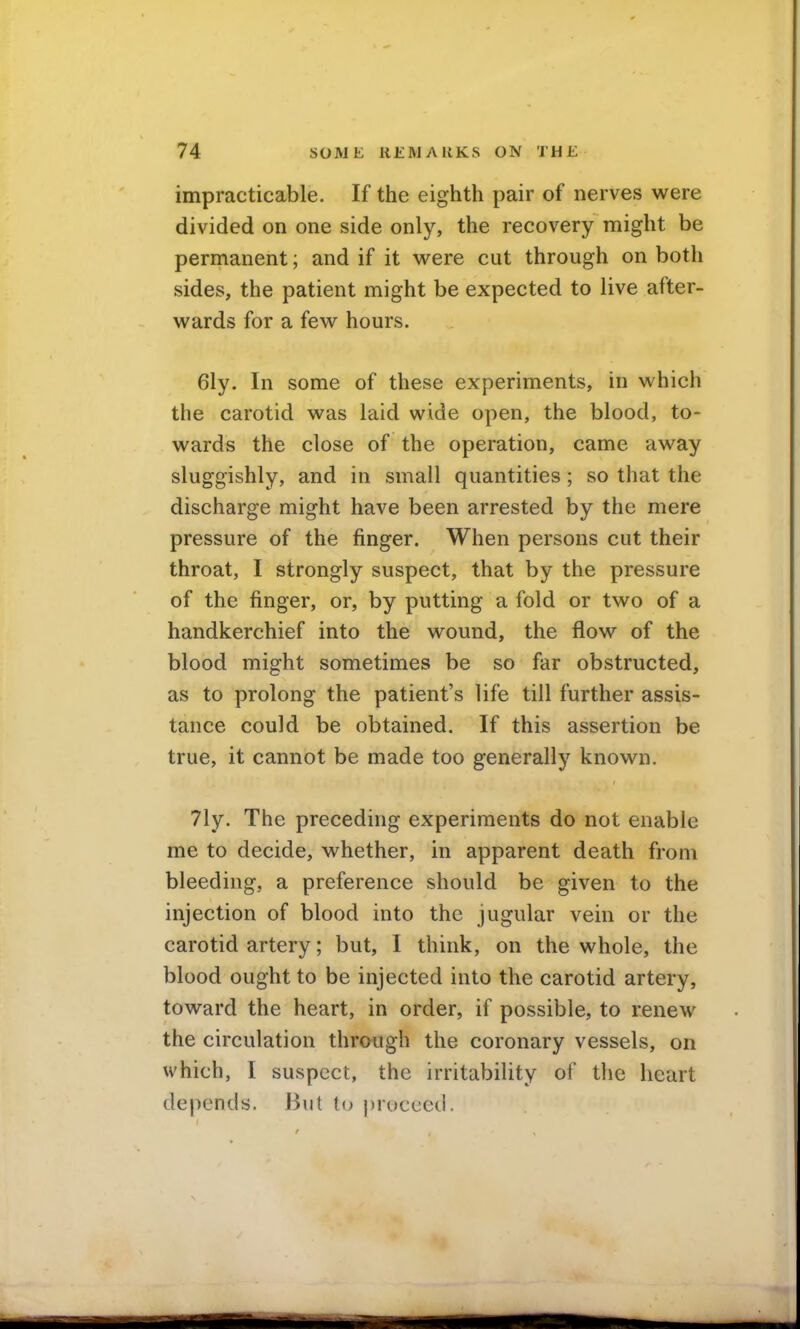 impracticable. If the eighth pair of nerves were divided on one side only, the recovery might be permanent; and if it vi^ere cut through on both sides, the patient might be expected to live after- wards for a few hours. 6ly. In some of these experiments, in which the carotid was laid wide open, the blood, to- wards the close of the operation, came away sluggishly, and in small quantities; so that the discharge might have been arrested by the mere pressure of the finger. When persons cut their throat, I strongly suspect, that by the pressure of the finger, or, by putting a fold or two of a handkerchief into the wound, the flow of the blood might sometimes be so far obstructed, as to prolong the patient's life till further assis- tance could be obtained. If this assertion be true, it cannot be made too generally known. 71y. The preceding experiments do not enable me to decide, whether, in apparent death from bleeding, a preference should be given to the injection of blood into the jugular vein or the carotid artery; but, I think, on the whole, the blood ought to be injected into the carotid artery, toward the heart, in order, if possible, to renew the circulation through the coronary vessels, on which, I suspect, the irritability of the heart depends. But to proceed.