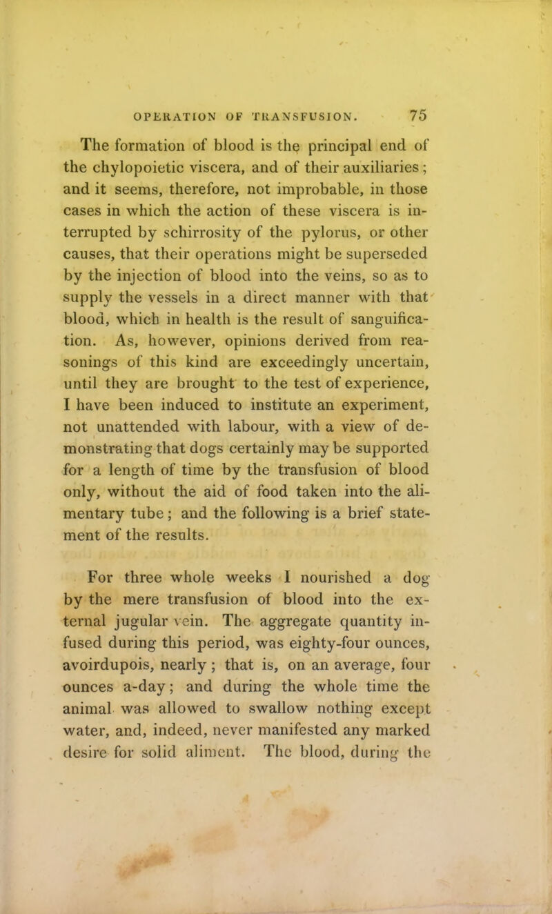 The formation of blood is the principal end of the chylopoietic viscera, and of their auxiliaries ; and it seems, therefore, not improbable, in those cases in which the action of these viscera is in- terrupted by schirrosity of the pylorus, or other causes, that their operations might be superseded by the injection of blood into the veins, so as to supply the vessels in a direct manner with that blood, which in health is the result of sanguifica- tion. As, however, opinions derived from rea- sonings of this kind are exceedingly uncertain, until they are brought to the test of experience, I have been induced to institute an experiment, not unattended with labour, with a view of de- monstrating that dogs certainly may be supported for a length of time by the transfusion of blood only, without the aid of food taken into the ali- mentary tube; and the following is a brief state- ment of the results. For three whole weeks I nourished a dog by the mere transfusion of blood into the ex- ternal jugular vein. The aggregate quantity in- fused during this period, was eighty-four ounces, avoirdupois, nearly ; that is, on an average, four ounces a-day; and during the whole time the animal was allowed to swallow nothing except water, and, indeed, never manifested any marked desire for solid aliment. The blood, during the