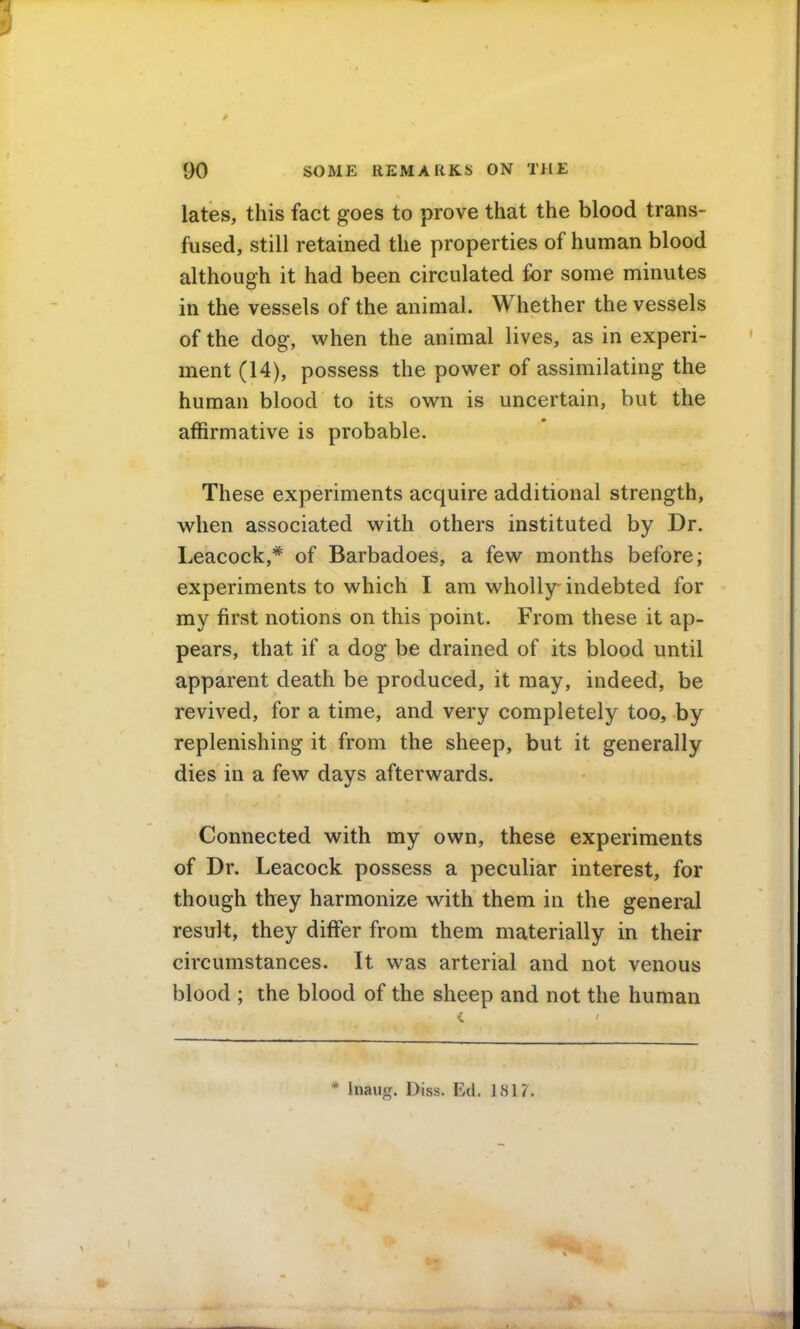 lates, this fact goes to prove that the blood trans- fused, still retained the properties of human blood although it had been circulated for some minutes in the vessels of the animal. Whether the vessels of the dog, when the animal lives, as in experi- ment (14), possess the power of assimilating the human blood to its own is uncertain, but the affirmative is probable. These experiments acquire additional strength, when associated with others instituted by Dr. Leacock,* of Barbadoes, a few months before; experiments to which I am wholly indebted for my first notions on this point. From these it ap- pears, that if a dog be drained of its blood until apparent death be produced, it may, indeed, be revived, for a time, and very completely too, by replenishing it from the sheep, but it generally dies in a few days afterwards. Connected with my own, these experiments of Dr. Leacock possess a peculiar interest, for though they harmonize with them in the general result, they differ from them materially in their circumstances. It was arterial and not venous blood ; the blood of the sheep and not the human * Inaug. Diss. Ed. 1817.