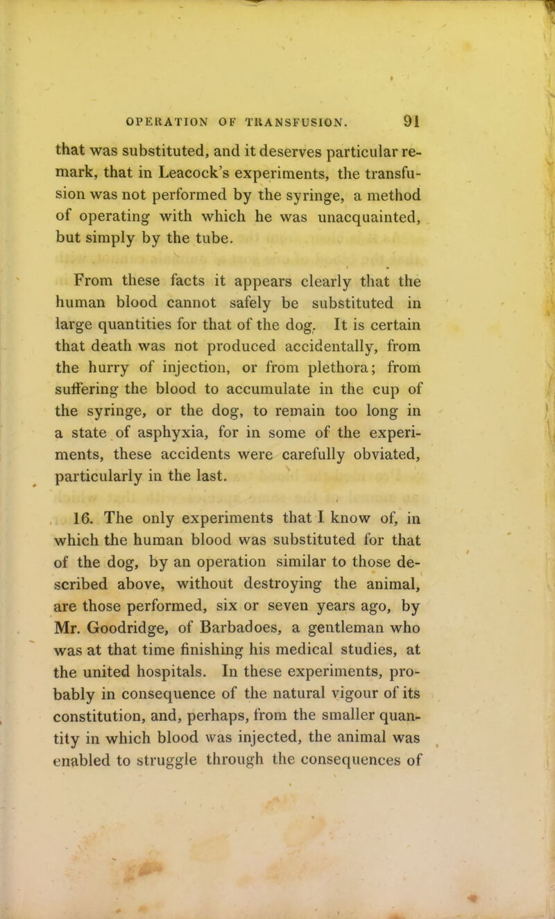 that was substituted, and it deserves particular re- mark, that in Leacock's experiments, the transfu- sion was not performed by the syringe, a method of operating with which he was unacquainted, but simply by the tube. From these facts it appears clearly that the human blood cannot safely be substituted in large quantities for that of the dog. It is certain that death was not produced accidentally, from the hurry of injection, or from plethora; from suffering the blood to accumulate in the cup of the syringe, or the dog, to remain too long in a state of asphyxia, for in some of the experi- ments, these accidents were carefully obviated, particularly in the last. 16. The only experiments that I know of, in which the human blood was substituted for that of the dog, by an operation similar to those de- scribed above, without destroying the animal, are those performed, six or seven years ago, by Mr. Goodridge, of Barbadoes, a gentleman who was at that time finishing his medical studies, at the united hospitals. In these experiments, pro- bably in consequence of the natural vigour of its constitution, and, perhaps, from the smaller quan- tity in which blood was injected, the animal was enabled to struggle through the consequences of