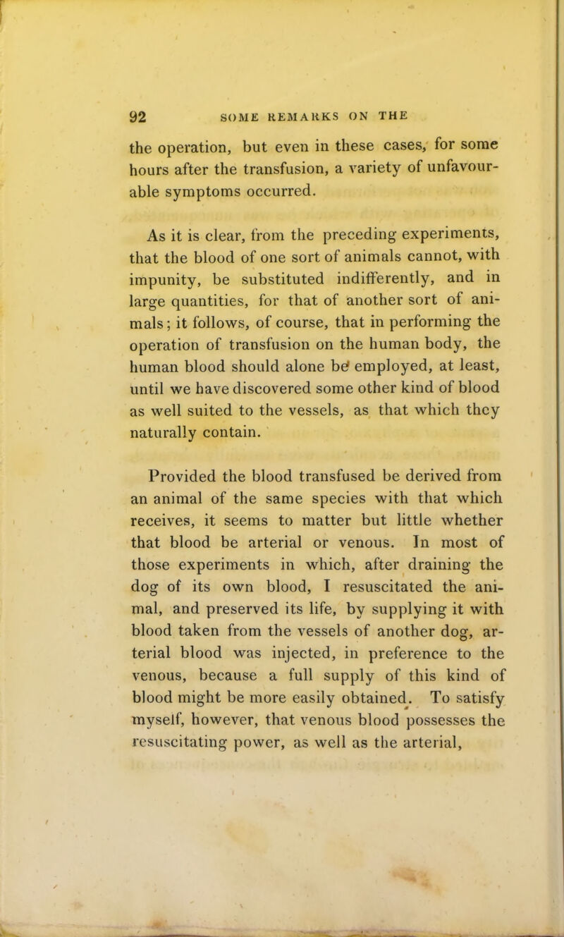 the operation, but even in these cases, for some hours after the transfusion, a variety of unfavour- able symptoms occurred. As it is clear, from the preceding experiments, that the blood of one sort of animals cannot, with impunity, be substituted indifferently, and in large quantities, for that of another sort of ani- mals ; it follows, of course, that in performing the operation of transfusion on the human body, the human blood should alone be? employed, at least, until we have discovered some other kind of blood as well suited to the vessels, as that which they naturally contain. Provided the blood transfused be derived from an animal of the same species with that which receives, it seems to matter but little whether that blood be arterial or venous. In most of those experiments in which, after draining the dog of its own blood, I resuscitated the ani- mal, and preserved its life, by supplying it with blood taken from the vessels of another dog, ar- terial blood was injected, in preference to the venous, because a full supply of this kind of blood might be more easily obtained. To satisfy myself, however, that venous blood possesses the resuscitating power, as well as the arterial,