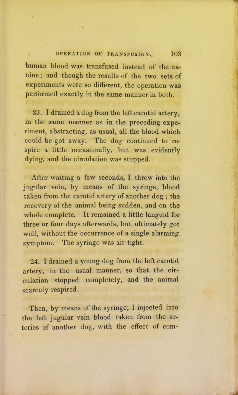 human blood was transfused instead of the ca- nine ; and though the results of the two sets of experiments were so different, the operation was performed exactly in the same manner in both. 23. I drained a dog from the left carotid artery, in the same manner as in the preceding expe- riment, abstracting, as usual, all the blood which could be got away. The dog continued to re- spire a little occasionally, but was evidently dying, and the circulation was stopped. After waiting a few seconds, I threw into the jugular vein, by means of the syringe, blood taken from the carotid artery of another dog ; the recovery of the animal being sudden, and on the whole complete. It remained a little languid for three or four days afterwards, but ultimately got well, without the occurrence of a single alarming symptom. The syringe was air-tight. 24. I drained a young dog from the left carotid artery, in the usual manner, so that the cir- culation stopped completely, and the animal scarcely respired. Then, by means of the syringe, I injected into the left jugular vein blood taken from the-ar- teries of another dog, with the effect of com-