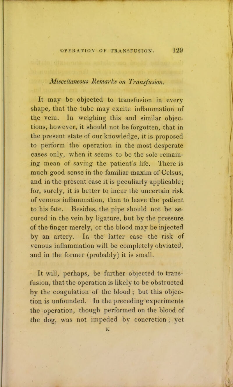 Miscellaneous Remarks on Transfusion. It may be objected to transfusion in every shape, that the tube may excite inflammation of the vein. In weighing this and similar objec- tions, however, it should not be forgotten, that in the present state of our knowledge, it is proposed to perform the operation in the most desperate cases only, when it seems to be the sole remain- ing mean of saving the patient's life. There is much good sense in the familiar maxim of Celsus, and in the present case it is peculiarly applicable; for, surely, it is better to incur the uncertain risk of venous inflammation, than to leave the patient to his fate. Besides, the pipe should not be se- cured in the vein by ligature, but by the pressure of the finger merely, or the blood may be injected by an artery. In the latter case the risk of venous inflammation will be completely obviated, and in the former (probably) it is small. It will, perhaps, be further objected to trans- fusion, that the operation is likely to be obstructed by the coagulation of the blood ; but this objec- tion is unfounded. In the preceding experiments the operation, though performed on the blood of the dog, was not impeded by concretion ; yet