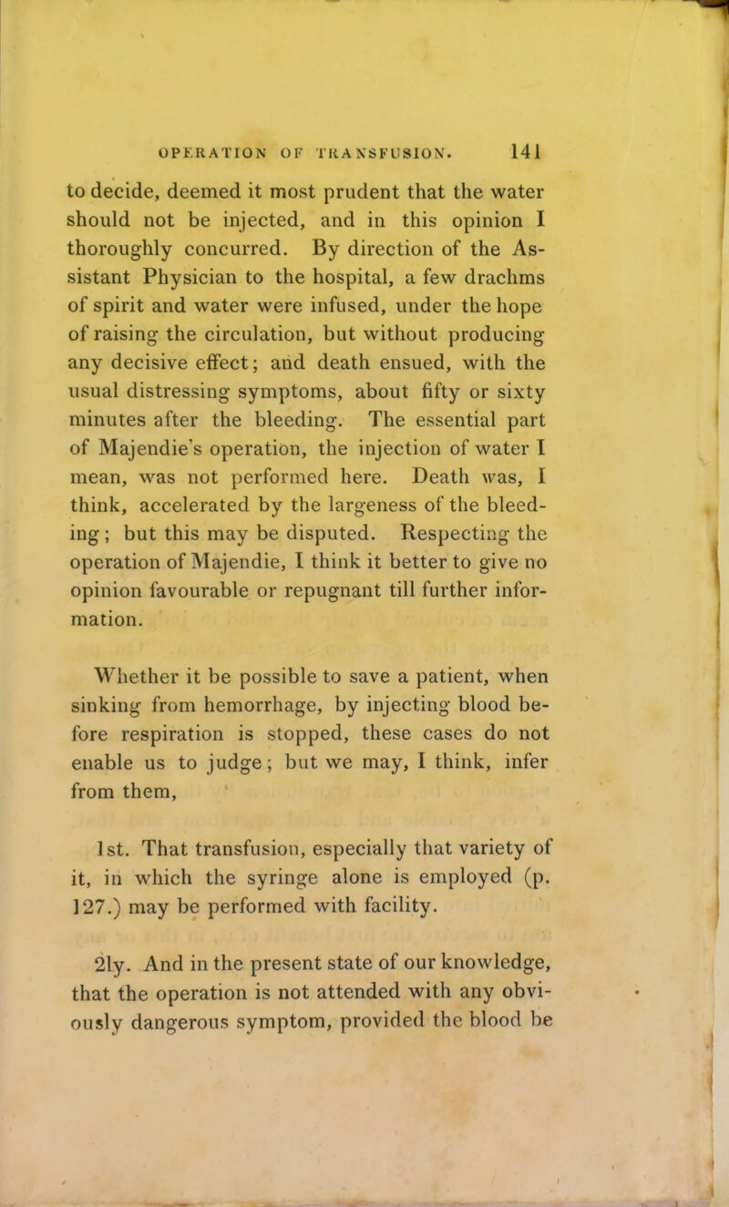 to decide, deemed it most prudent that the water should not be injected, and in this opinion I thoroughly concurred. By direction of the As- sistant Physician to the hospital, a few drachms of spirit and water were infused, under the hope of raising the circulation, but without producing any decisive effect; and death ensued, with the usual distressing symptoms, about fifty or sixty minutes after the bleeding. The essential part of Majendie's operation, the injection of water I mean, w^as not performed here. Death was, I think, accelerated by the largeness of the bleed- ing ; but this may be disputed. Respecting the operation of Majendie, I think it better to give no opinion favourable or repugnant till further infor- mation. Whether it be possible to save a patient, when sinking from hemorrhage, by injecting blood be- fore respiration is stopped, these cases do not enable us to judge; but we may, I think, infer from them, 1st. That transfusion, especially that variety of it, in which the syringe alone is employed (p. 127.) may be performed with facility. 2ly. And in the present state of our knowledge, that the operation is not attended with any obvi- ously dangerous symptom, provided the blood be