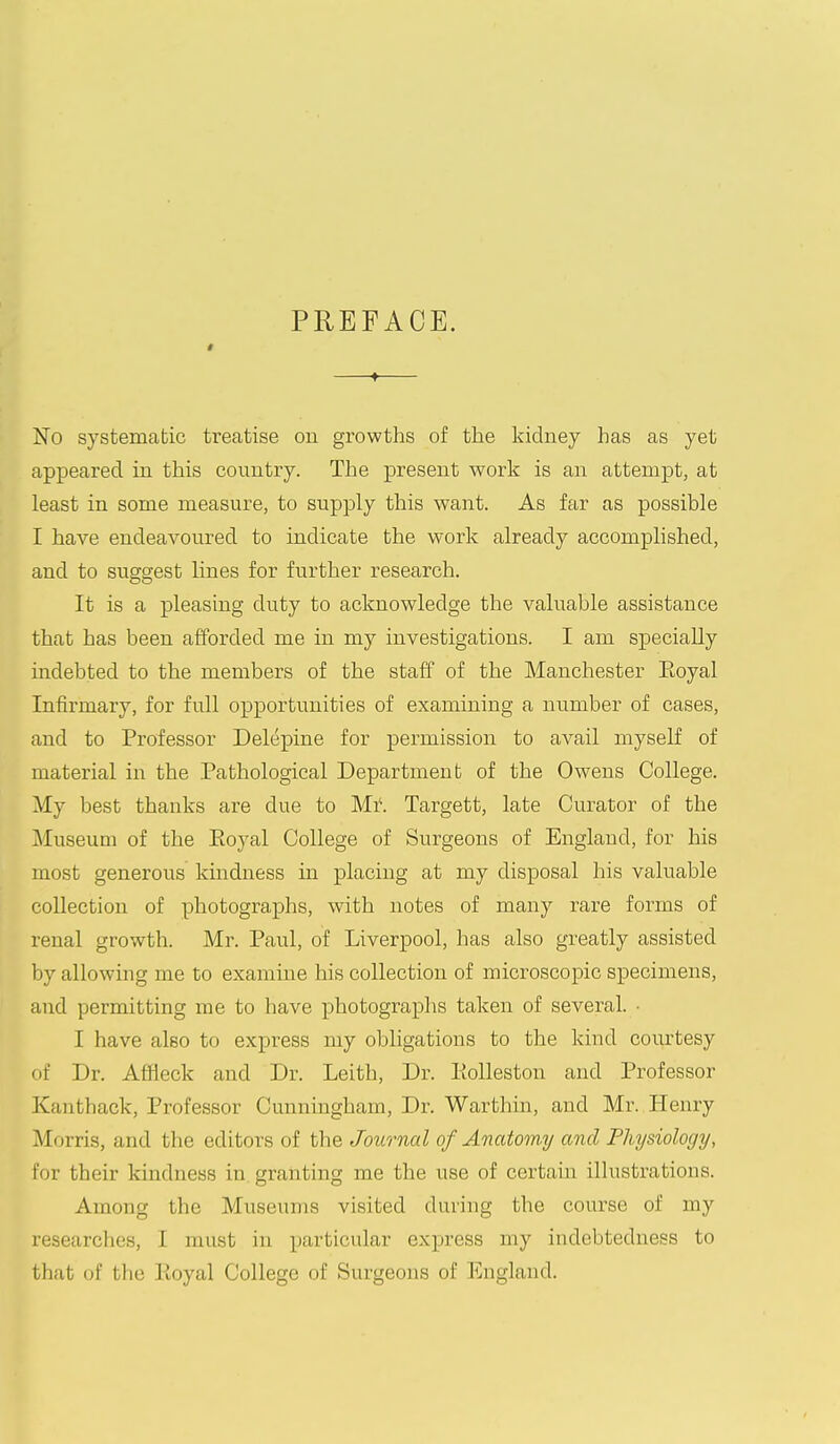§ PREFACE. —♦— No systematic treatise ou growths of the kidney has as yet appeared in this country. The present work is an attempt, at least in some measure, to supply this want. As far as possible I have endeavoured to indicate the work already accomplished, and to suggest lines for further research. It is a pleasing duty to acknowledge the valuable assistance that has been afforded me in my investigations. I am specially indebted to the members of the staff of the Manchester Eoyal Infirmary, for full opportunities of examining a number of cases, and to Professor Delepine for permission to avail myself of material in the Pathological Department of the Owens College. My best thanks are due to Mi\ Targett, late Curator of the Museum of the Eoyal College of Surgeons of England, for his most generous kindness in placing at my disposal his valuable collection of photographs, with notes of many rare forms of renal growth. Mr. Paul, of Liverpool, has also greatly assisted by allowing me to examine his collection of microscopic specimens, and permitting me to have photographs taken of several. • I have also to express my obligations to the kind courtesy of Dr. Affleck and Dr. Leith, Dr. lioUeston and Professor Kanthack, Professor Cunningham, Dr. Warthin, and Mr. Henry Morris, and the editors of the Journal of Anatomy and Physiology, for their kindness in granting me the use of certain illustrations. Among the Museums visited during the course of my researches, I must in particular express my indebtedness to that of the Koyal College of Surgeons of England.