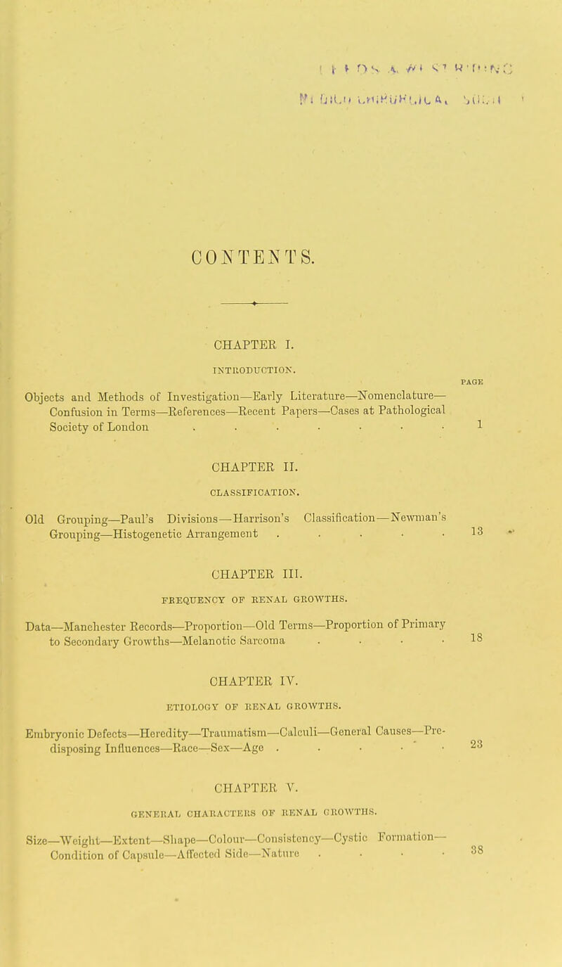 CONTE^'TS. CHAPTER I. INTRODUCTIOK. Objects and Methods of Investigation—Early Literature—ISTomenclature— Confusion in Terms—Eeferences—Recent Papers—Cases at Pathological Society of London ....... CHAPTER II. CLASSIFICATION. PAGE 1 Old Grouping—Paul's Divisions—Harrison's Classification—Newman's Grouping—Histogenetic Arrangement . . . • .13 CHAPTER III. FBEQUENCY OF KENAL GROWTHS. Data—Manchester Records—Proportion—Old Terms—Proportion of Primary to Secondary Growths—Melanotic Sarcoma . . • .18 CHAPTER IV. ETIOLOGY OF KENAL GROWTHS. 23 Embryonic Defects—Heredity—Traumatism—Calculi—General Causes—Pre- disposing Influences—Race—Sex—Age . . . • • CHAPTER V. GENERAL CHAHACTERS OF RENAL GROWTHS. Size—■VVoight—E.xtcnt—Shape—Colour—Consistency—Cystic Formation- Condition of Capsule—Affected Side—Nature . . • .38