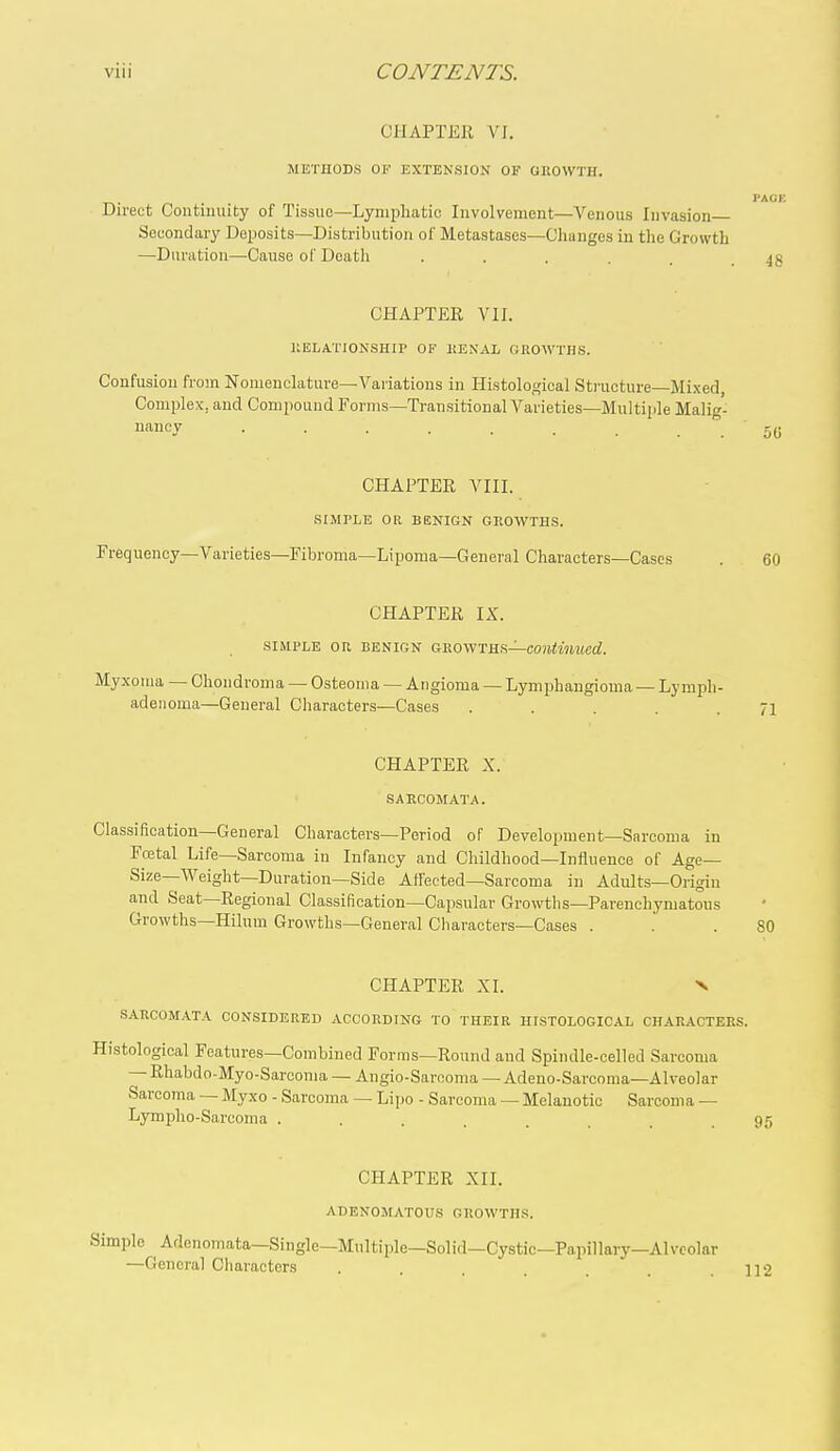 CHAPTER VI. METHODS OF EXTENSION OF GROWTH. Direct Coutinuity of Tissue—Lymphatic Involvement—Venous Invasion Secondary Deposits—Distribution of Metastases—Changes in the Growth —Duration—-Cause of Death CHAPTER VII. RELATIONSHIP OF HENAL GROWTHS. Confusion from Nomenclature—Variations in Histological Structure—Mixed, Complex, and Compound Forms—Transitional Varieties—Multiiile Malig- nancy • CHAPTER VIII. SIMPLE OR BENIGN GROWTHS. Frequency-Varieties—Fibroma—Lipoma—General Characters—Cases CHAPTER IX. SIMPLE OR BENIGN GROWTHS—COItiMMwrf. My.xoma — Chondroma — Osteoma — Angioma — Lymphangioma — Lymph- adeiioma—General Characters—Cases ..... CHAPTER X. SARCOMATA. Classification—General Characters—Period of Development—Sarcoma in Fcetal Life—Sarcoma in Infancy and Childhood—Influence of Age- Size—Weight—Duration—Side Affected-Sarcoma in Adults—Origin and Seat—Regional Classification—Capsular Growtlis—Parenchymatous Growths—Hilum Growths—General Cliaraoters—Cases . CHAPTER XI. N SARCOMATA CONSIDERED ACCORDING TO THEIR HISTOLOGICAL CHARACTERS. Histological Features—Combined Forms—Round and Spindle-celled Sarcoma — Rhabdo-Myo-Sarcoma — Angio-Sarooma — Adeuo-Sarcoma—Alveolar Sarcoma — Myxo - Sarcoma — Lipo - Sarcoma — Melanotic Sarcoma — Lympho-Sarcoma ........ CHAPTER XII. ADENOMATOUS GROWTHS. Simple Adenomata—Single—Multiple—Solid—Cystic—Papillary-Alveolar —General Characters i