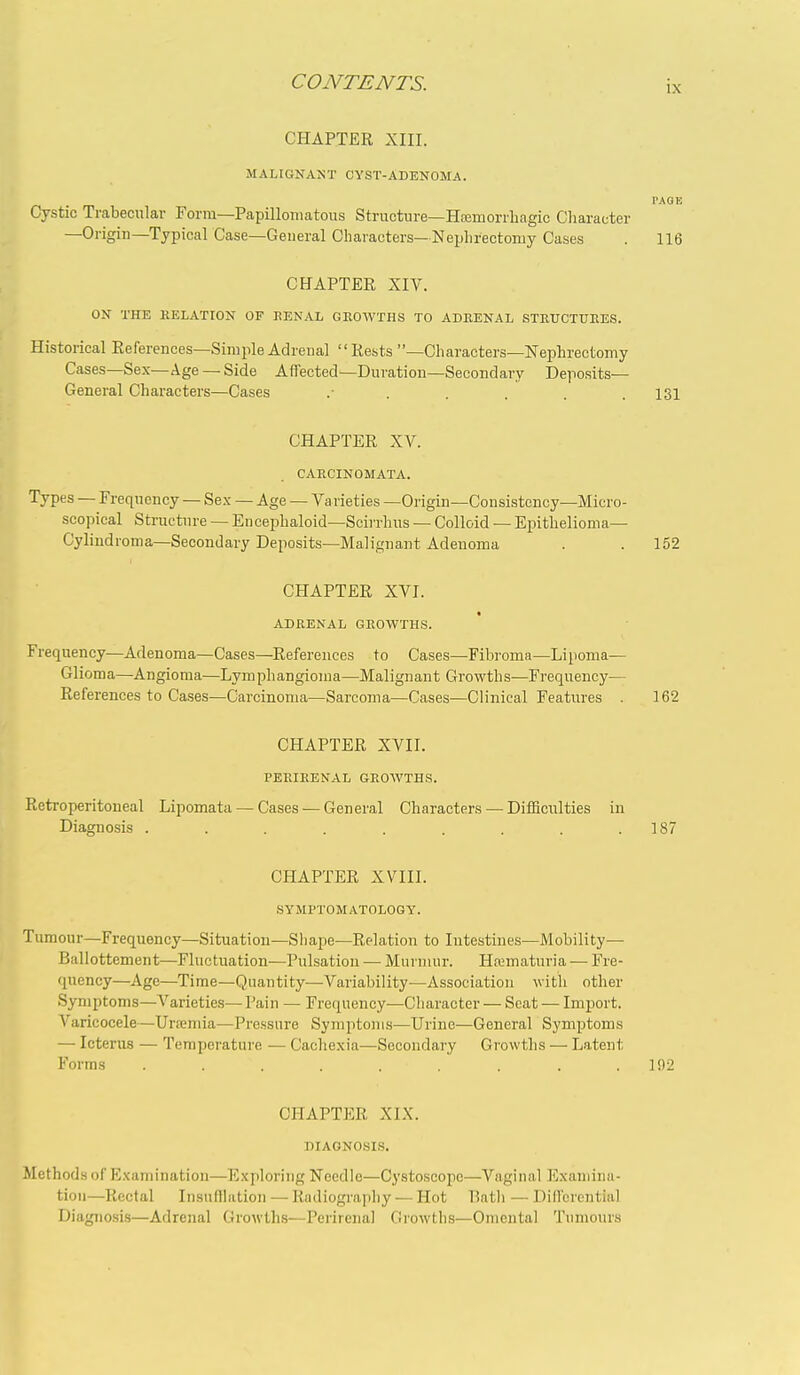 IX CHAPTER XIII. MALIGNANT CYST-ADENOMA. PAGE Cystic Trabecular Form—Papillomatous Structure—Htemorrhagic Character —Origin—Typical Case—General Characters— Nephrectomy Cases . 116 CHAPTER Xiy. ON THE RELATION OF KENAL GROWTHS TO ADRENAL STRUCTURES. Historical References—Simple Adrenal Rests —Characters—Nephrectomy Cases—Sex—Age —Side Affected—Duration—Secondary Deposits- General Characters—Cases ....... 131 CHAPTER XV. CARCINOMATA. Types — Frequency — Sex — Age — Varieties —Origin—Consistency—Micro- scopical Structure — Encephaloid—Scirrhus — Colloid — Epithelioma- Cylindroma—Secondary Deposits—Malignant Adenoma . . 152 CHAPTER XVI. ADRENAL GROWTHS. Frequency—Adenoma—Cases—References to Cases—Fibroma—Lipoma— Glioma—Angioma—Lymphangioma—Malignant Growths—Frequency— References to Cases—Carcinoma—Sarcoma—Cases—Clinical Features . 162 CHAPTER XVII. PERIRENAL GROWTHS. Reti-operitoneal Lipomata — Cases — General Characters — Difficulties in Diagnosis . . . . . . . . .187 CHAPTER XVIII. SYMPTOMATOLOGY. Tumour—Frequency—Situation—Shape—Relation to Intestines—Mobility— Ballottement—Fluctuation—Pulsation — Murmur. Ha.>maturia — Fre- quency—Age—Time—Quantity—Variability—Association with other Symptoms—Varieties— Pain — Frequency-Character — Seat — Import. Varicocele—Ura3mia—Pressure Symptoms—Urine—General Symptoms — Icterus — Temperature — Cachexia—Secondary Growths — Latent Forms . . . . . . . .192 CHAPTER XIX. DIAGNOSIS. Methods of Examination—Exploring Needle—Cystoscopc—Vaginal l^xamina- tioii—Rectal Insufllation — Radiograpliy — Hot Batli — Differential Diagnosis—Adrenal Growths—Perirenal Growths—Omental Tumours