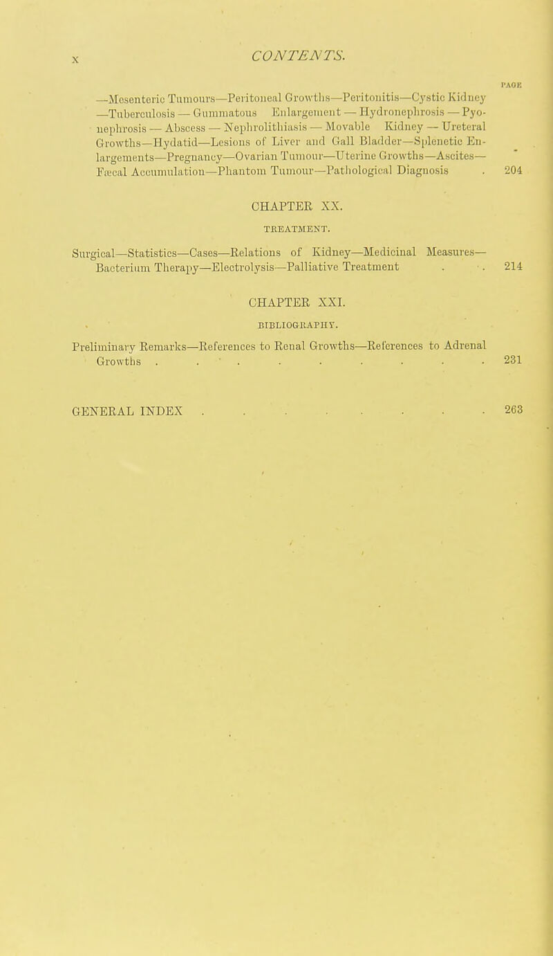 I'AOK —Mosentoriu Tiiniouvs—Peritoneal Growtlis—Peritonitis—Cystic Kidney —Tuberculosis — Gummatous Eiilargeniont — Hydroneplirosis — Pyo- nephrosis — Abscess — Nephrolithiasis — Movable Kidney — Ureteral Growths—Hydatid—Lesions of Liver and Gall Bladder—Splenetic En- largements—Pregnancy—Ovarian Tumour—Uterine Growths—Ascites— Frecal Accumulation—Phantom Tumour—Patiiologica] Diagnosis . 204 CHAPTER XX. TflEATMENT. Surgical—Statistics—Cases—Relations of Kidney—Medicinal Measures— Bacterium Therapy—Electrolysis—Palliative Treatment . . 214 CHAPTER XXL BIBLIOGIIAPHT. Preliminary Remarks—References to Renal Growths—References to Adrenal Growths . . ■ . . . . . . .231 GENERAL INDEX . 263