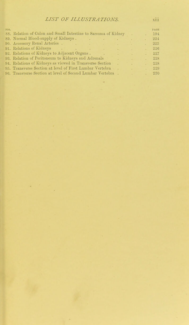 KIQ. I'AOE 8S. Relation of Colon and Small Intestine to Sarcoma of Kidney . . 194 89. Normal Blood-supply of Kidneys ...... 224 90. Accessory Renal Arteries ....... 225 91. Relations of Kidneys ....... 226 92. Relations of Kidneys to Ailjaceut Organs ..... 227 93. Relation of Peritoneum to Kidneys and Adrenals . . . 228 94. Relations of Kidneys as viewed in Transverse Section . . 228 95. Transverse Section at level of First Lumbar Vertebra . 229 9(3. Transverse Section at level of Second Lumbar Vertebra . . . 230