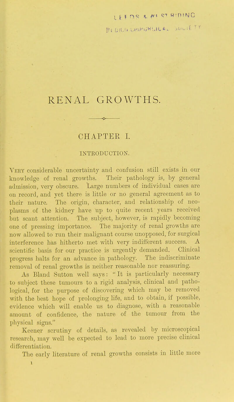 CHAPTER 1. INTRODUCTION. \WRY considerable uncertainty and confusion still exists in our knowledge of renal growths. Their pathology is, by general admission, very obscure. Large numbers of individual cases are on record, and yet there is little or no general agreement as to their nature. The origin, character, and relationship of neo- plasms of the kidney have up to quite recent years received but scant attention. The subject, however, is rapidly becoming one of pressing importance. The majority of renal growths are now allowed to run their malignant course unopposed, for surgical interference has hitherto met with very indifferent success. A scientific basis for our practice is urgently demanded. Clinical progress halts for an advance in pathology. The indiscriminate removal of renal growths is neither reasonable nor reassuring. As Bland Sutton well says: It is particularly necessary to subject these tumours to a rigid analysis, clinical and patho- logical, for the purpose of discovering which may be removed with the best hope of prolonging life, and to obtain, if possible, evidence which will enable us to diagnose, with a reasonable amount of confidence, the nature of the tumour from the physical signs. Keener scrutiny of details, as revealed by microscopical research, may well be expected to lead to more precise clinical differentiation. The early literature of renal growths consists in little more