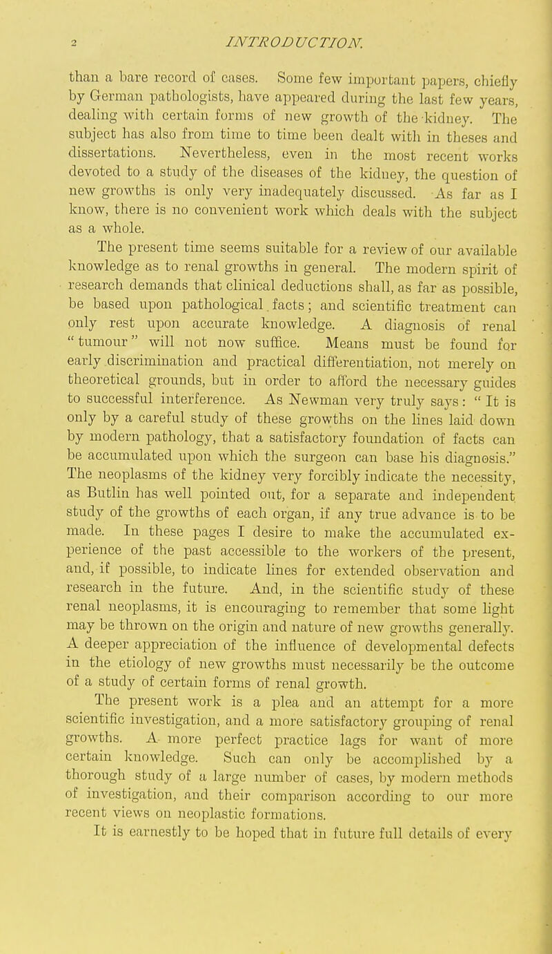 than a bare record of cases. Some few important papers, chiefly by German pathologists, have appeared during the last few years, dealing with certain forms of new growth of the -kidney. The subject has also from time to time been dealt with in theses and dissertations. Nevertheless, even in the most recent works devoted to a study of the diseases of the kidney, the question of new growths is only very inadequately discussed. As far as I know, there is no convenient work which deals with the subject as a whole. The present time seems suitable for a review of our available knowledge as to renal growths in general. The modern spirit of research demands that clinical deductions shall, as far as possible, be based upon pathological. facts; and scientific treatment can only rest upon accurate knowledge. A diagnosis of renal tumour will not now suiiice. Means must be found for early discrimination and practical differentiation, not merely on theoretical grounds, but in order to afford the necessary guides to successful interference. As Newman very truly says:  It is only by a careful study of these growths on the Hues laid down by modern pathology, that a satisfactory foundation of facts can be accumulated upon which the surgeon can base his diagnosis. The neoplasms of the kidney very forcibly indicate the necessity, as Butlin has well pointed out, for a separate and independent study of the growths of each organ, if any true advance is to be made. In these pages I desire to make the accumulated ex- perience of the past accessible to the workers of the present, and, if possible, to indicate lines for extended observation and research in the future. And, in the scientific study of these renal neoplasms, it is encouraging to remember that some light may be thrown on the origin and nature of new growths generally. A deeper appreciation of the influence of developmental defects in the etiology of new growths must necessarily be the outcome of a study of certain forms of renal growth. The present work is a plea and an attempt for a more scientific investigation, and a more satisfactory grouping of renal growths. A- more perfect practice lags for want of more certain knowledge. Such can only be accomplished by a thorough study of a large number of cases, by modern methods of investigation, and their comparison according to our more recent views on neoplastic formations. It is earnestly to be hoped that in future full details of every