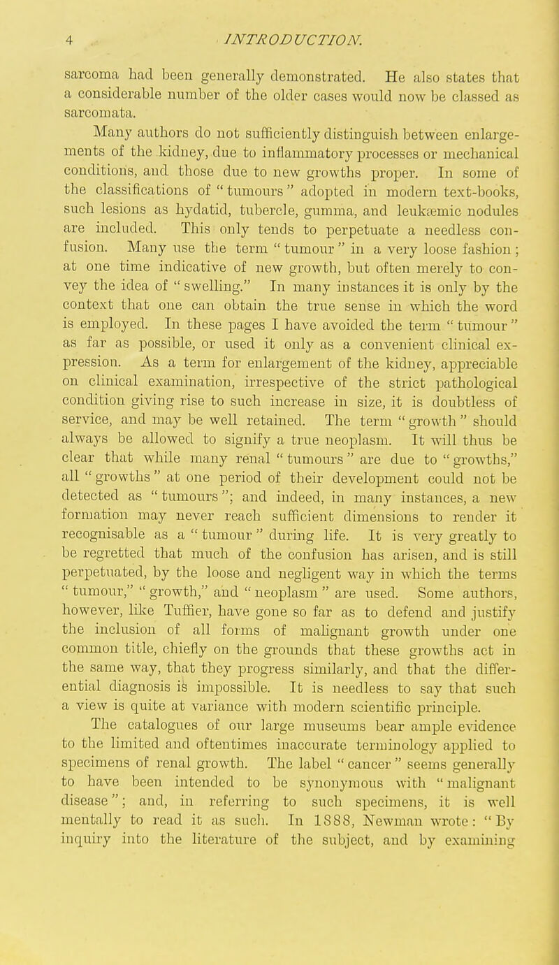 sarcoma had been generally demonstrated. He also states that a considerable number of the older cases would now be classed as sarcomata. Many authors do not sufficiently distmguish between enlarge- ments of the Icidney, due to inflammatory processes or mechanical conditions, and those due to new growths i^roper. In some of the classifications of  tumours  adopted in modern text-books, such lesions as hydatid, tubercle, gumma, and leuktemic nodules are included. This only tends to perpetuate a needless con- fusion. Many use the term  tumour  in a very loose fashion ; at one time indicative of new growth, but often merely to con- vey the idea of  swelling. In many instances it is only by the context that one can obtain the true sense in which the word is employed. In these pages I have avoided the term  tumour  as far as possible, or used it only as a convenient clinical ex- pression. As a term for enlargement of the kidney, appreciable on clinical examination, irrespective of the strict pathological condition giving rise to such increase in size, it is doubtless of service, and may be well retained. The term  growth  should always be allowed to signify a true neoplasm. It will thus be clear that while many renal  tumours  are due to  growths, all  growths  at one period of their development could not be detected as  tumours; and indeed, in many instances, a new formation may never reach sufficient dimensions to render it recognisable as a  tumour  during life. It is very greatly to be regretted that much of the confusion has arisen, and is still perpetuated, by the loose and negligent way in which the terms  tumour,  growth, and  neoplasm  are used. Some authors, however, lilce Tuffier, have gone so far as to defend and justify the inclusion of all forms of mahgnant growth under one common title, chiefly on the grounds that these growths act in the same way, that they progress similarly, and that the differ- ential diagnosis is impossible. It is needless to say that such a view is quite at variance with modern scientific principle. The catalogues of oixr large museums bear ample evidence to the limited and oftentimes inaccurate terminology applied to specimens of renal growth. The label  cancer  seems generally to have been intended to be synonymous with  malignant disease; and, in referring to such specimens, it is well mentally to read it as sucli. In 1888, Newman wrote: By inquiry into the literature of tlie subject, and by examining