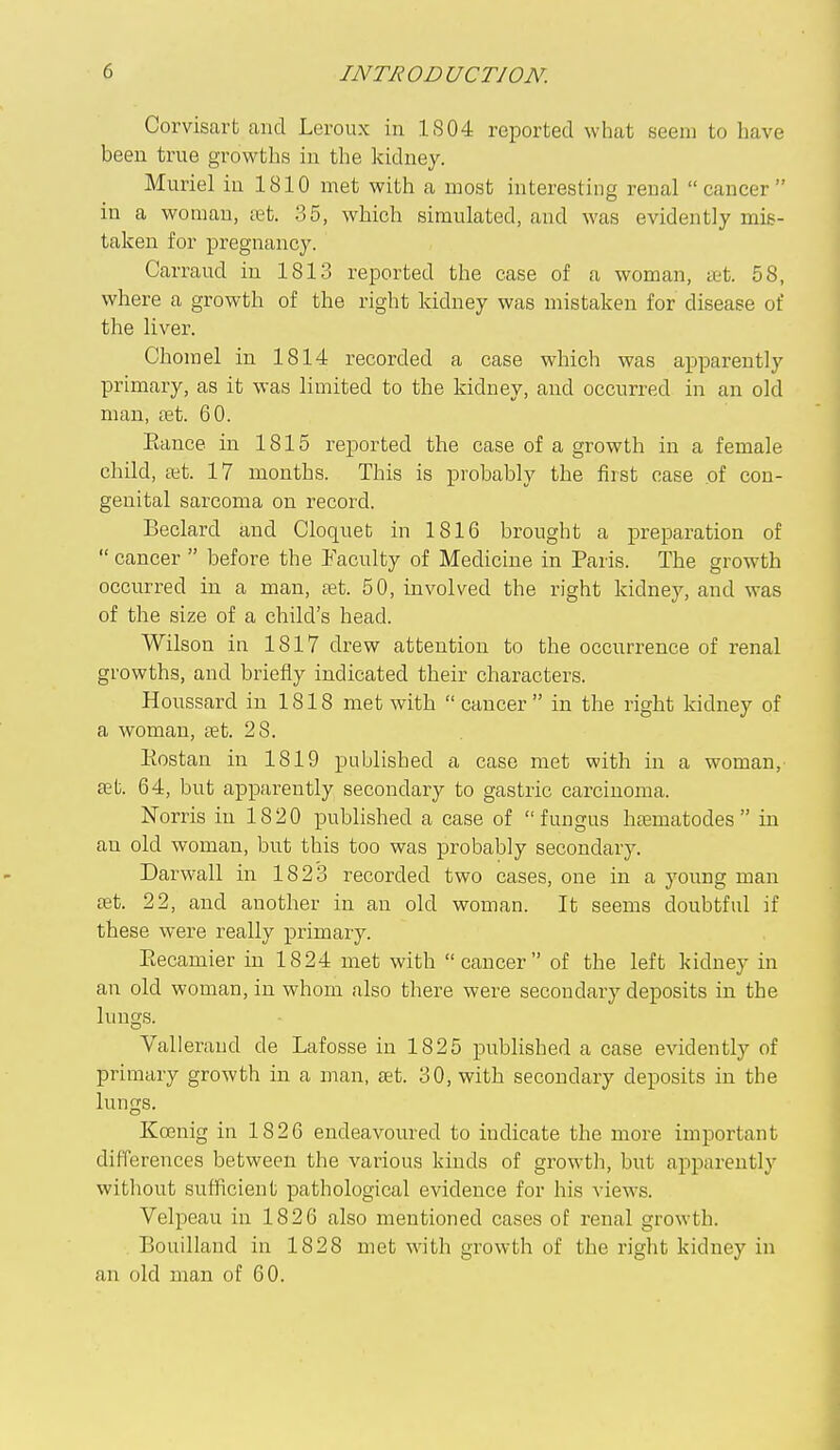 Corvisart and Leroux in IS04 reported what seem to have been true growths in the kidney. Muriel in 1810 met with a most interesting renal cancer in a woman, ret. 35, which simulated, and was evidently mis- taken for pregnancy. Carraud in 1813 reported the case of a woman, ffit. 58, where a growth of the right kidney was mistaken for disease of the liver. Chomel in 1814 recorded a case which was apparently primary, as it was limited to the kidney, and occurred in an old man, fet. 60. Eance in 1815 reported the case of a growth in a female child, a;t. 17 months. This is probably the first case of con- genital sarcoma on record. Beclard and Cloquet in 1816 brought a preparation of  cancer  before the Faculty of Medicine in Paris. The growth occurred in a man, ret. 50, involved the right kidney, and was of the size of a child's head. Wilson in 1817 di-ew attention to the occurrence of renal growths, and briefly indicated their charactei's. Houssard in 1818 met with cancer in the right kidney of a woman, ret. 28. Eostan in 1819 published a case met with in a woman, ret. 64, but apparently secondary to gastric carcinoma. Norris in 1820 published a case of fungus hrematodes  in an old woman, but this too was probably secondary. Darwall in 1823 recorded two cases, one in a young man ret. 22, and another in an old woman. It seems doubtful if these were really primary. Eecamier in 1824 met with cancer of the left kidney in an old woman, in whom also there were secondary deposits in the lungs. Vallerand de Lafosse in 1825 p)ublished a case evidently of primary growth in a man, ret. 30, with secondary deposits in the lungs. Koenig in 1820 endeavoured to indicate the more important differences between the various kinds of growth, but apparently without sufficient pathological evidence for his views. Velpeau in 1826 also mentioned cases of renal growth. Bouilland in 1828 met with growth of the right kidney in an old man of 60.