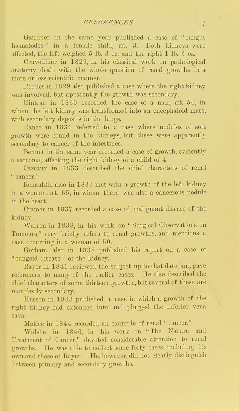 Gairdner in the same year published a case of  fimgus hciematodes iu a female child, ret. 3. Both kidneys were affected, the left weighed 5 lb. 3 oz. and the right 1 lb. 3 oz. Cruveilhier in 1829, in his classical work on pathological anatomy, dealt with the whole question of renal growths in a more or less scientific raanner. Eoques in 1829 also published a case where the right kidney was involved, but apparently the growth was secondary. Gintrac in 1830 recorded the case of a man, set. 54, in whom the left kidney was transformed into an encephaloid mass, with secondary deposits in the lungs. Dance in 1831 referred to a case where nodules of soft growth were found in the kidneys, but these were apparently secondary to cancer of the intestines. Bennet in the same year recorded a case of growth, evidently a sarcoma, affecting the right kidney of a child of 4. Cazeaux in 1833 described the chief characters of renal '• cancer. Eenauldin also in 1833 met with a growth of the left kidney in a woman, £et. 65, in whom there was also a cancerous nodule in the heart. Cramer in 1837 recorded a case of mahgnant disease of the kidney. Warren in 1838, in his work on Surgical Observations on Tumours, very briefly refers to renal growths, and mentions a case occurring in a woman of 50. Gorham also in 1838 published his report on a case of  fungoid disease  of the kidney. Eayer in 1841 reviewed the subject up to that date, and gave references to many of the earlier cases. He also described the chief characters of some thirteen growths, but several of these are manifestly secondary. Husson in 1843 published a case in which a growth of the right kidney had extended into and i^lugged the inferior vena cava. Matice in 1844 recorded an example of renal cancer. Walshe in 1846, in his work on The Nature and Treatment of Cancer, devoted considerable attention to renal growths. He was able to collect some forty cases, including his own and those of Eayer. He, however, did not clearly distinguish between primary and secondary growths.