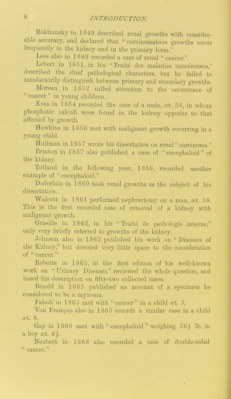Eokitansky in 1849 described renal growths with consider- able accuracy, and declared that  carcinomatous growths occur frequently in the kidney and in the primary form. Lees also in 1849 recorded a case of renal  cancer. Lebert in 1851, in his Traitij des maladies canc^-reuses, described the chief pathological characters, but he failed to satisfactorily distinguish between primary and secondary growths. Moreau in 1852 called attention to the occurrence of  cancer  in young children. Eves in 1854 recorded the case of a male, set. 38, in whom phosphatic calculi were found in the kidney opposite to that affected by growth. Hawkins in 1856 met with malignant growth occurring in a young child. HuUman in 1857 wrote his dissertation on renal carcinoma. Brinton in 1857 also published a case of  encephaloid  of the kidney. Totland in the following year, 1858, recorded another example of  encephaloid. Doderlain in 1860 took renal growths as the subject of his dissertation. Walcott in 1861 performed nephrectomy on a man, tet. 58. This is the first recorded case of removal of a kidney with malignant growtii. Grisolle in 1862, in his  Traite de pathologic interne, only very briefly referred to growths of the kidney. Johuson also in 1862 published his work on  Diseases of the Kidney, but devoted A^ery little space to the consideration of  cancer. Koberts in 1865, in the first edition of his well-known work on  Urinary Diseases, reviewed the whole question, and based his description on fifty-two collected cases. Bezold in 1865 published an account of a specimen he considered to be a myxoma. Taludi in 1865 met with cancer in a child set. 5. Von Franque also in 1865 records a similar case in a cliild set. 8. Gay in 1868 met with encephaloid  weighing 36i lb. in a boy set. 8^. Neubert in 1868 also recorded a case of double-sided  cancer.