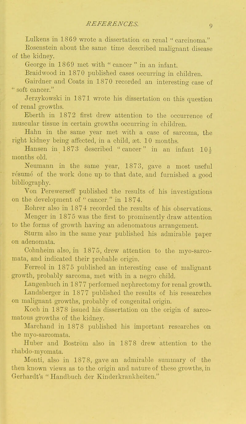 Lulkens iu 1869 wrote a dissertation ou renal  carcinoma. Kosenstein about the same time described malignant disease of the kidney. George in 1869 met with  cancer  in an infant. Braid wood in 1870 published cases occurring in children. Gairdner and Coats in 1870 recorded an interesting case of  soft cancer. Jerzykowski in 1871 wrote his dissertation on this question of renal growths. Eberth iu 1872 first drew attention to the occurrence of muscular tissue in certain growths occurring in children. Hahn in the same year met with a case of sarcoma, the right kidney being affected, in a child, set. 10 months. Hansen in 1873 described cancer in an infant 10| months old. Neumann in the same year, 1873, gave a most useful resume of the work done up to that date, and furnished a good bibhography. Von Perewerseff published the results of his investigations on the development of  cancer  in 1874. Eohrer also in 1874 recorded the results of his observations. Menger in 1875 was the first to prominently draw attention to the forms of growth having an adenomatous arrangement. Sturm also in the same year pubhshed his admirable paper on adenomata. Cohnheim also, in 1875, drew attention to the myo-sarco- mata, and indicated their probable origin. Ferreol in 1875 published an interesting case of malignant growth, probably sarcoma, met with in a negro child. Langenbuch in 18 7 7 performed nephrectomy for renal growth. Landsberger in 1877 published the results of his researches on malignant growths, probably of congenital origin. Koch in 1878 issued his dissertation on the origin of sarco- matous growths of the kidney. Marchand in 1878 published his important researches on the myo-sarcomata. Huber and Bostrom also in 1878 drew attention to the rhabdo-myomata. Monti, also in 1878, gave an admirable summary of the then known views as to the origin and nature of these growtlis, in Gerhardt's  Handbucli der Kinderkrankheiten.
