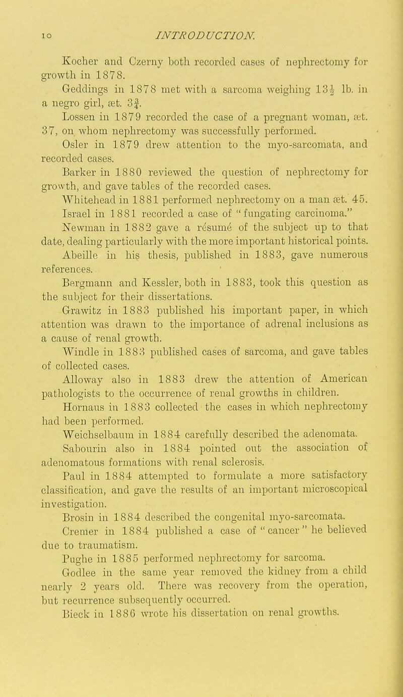 Kocher and Czerny both recorded cases of nephrectomy for growth in 1878. Geddings in 1878 met with a sarcoma weighing \Z\ lb. in a negro girl, tet. 3f. Lossen in 1879 recorded the case of a pregnant woman, jct. 37, on whom nephrectomy was successfully performed. Osier in 1879 drew attention to the myo-sarcomata, and recorded cases. Barker in 1880 reviewed the question of nei)hrectomy for growth, and gave tables of the recorded cases. Whitehead in 1881 performed nephrectomy on a man fet. 45. Israel in 1881 recorded a case of  fungating carcinoma. Newman in 1882 gave a resum^ of the subject up to that date, deahng particularly with the more important historical points. Abeille in his thesis, published in 1883, gave numerous references. Bergmann and Kessler, both in 1883, took this question as the subject for their dissertations. Grawitz in 1883 published his important paper, in which attention was drawn to the importance of adrenal inclusions as a cause of renal growth. Windle in 1883 published cases of sarcoma, and gave tables of collected cases. Alloway also in 1883 drew the attention of American pathologists to the occurrence of renal growths in children. Hornaus in 1883 collected the cases in which nephrectomy had been performed. Weichselbaum in 1884 carefully described the adenomata. Sabouriu also in 1884 pointed out the association of adenomatous formations with renal sclerosis. Paul in 1884 attempted to formulate a more satisfactory classification, and gave the results of an important microscopical investigation. Brosin in 1884 described the congenital myo-sarcomata. Cremer in 1884 published a case of  cancer  he believed due to traumatism. Pughe in 1885 performed nephrectomy for sarcoma. Godlee in the same year removed the kidney from a child nearly 2 years old. There was recovery from the operation, but recurrence subsequently occurred. Bieck in 188G wrote his dissertation on renal growths.