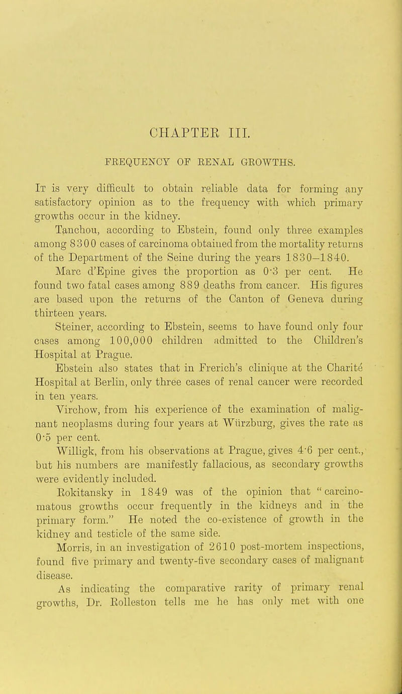 PREQUENCY OF EENAL GEOWTHS. It is very difficult to obtain reliable data for forming any satisfactory opinion as to the frequency with which primary growths occur in the kidney. Tanchou, according to Ebstein, found only three examples among 8300 cases of carcinoma obtained from the mortality returns of the Department of the Seine during the years 1830—1840. Marc d'Epine gives the proportion as 0'3 per cent. He found two fatal cases among 889 deaths from cancer. His figures are based upon the returns of the Canton of Geneva during thirteen years. Steiner, according to Ebstein, seems to have found only four cases among 100,000 children admitted to the Cliildren's Hospital at Prague. Ebstein also states that in French's clinique at the Charite Hospital at Berlin, only three cases of renal cancer were recorded in ten years. Virchow, from his experience of the examination of malig- nant neoplasms during four years at Wiirzburg, gives the rate as 05 per cent. Willigk, from his observations at Prague, gives 4'6 per cent., but his numbers are manifestly fallacious, as secondary growths were evidently included. Kokitansky in 1849 was of the opinion that carcino- matous growths occur frequently in the kidneys and in the primary form. He noted the co-existence of growth in the kidney and testicle of the same side. Morris, in an investigation of 2610 post-mortem inspections, found five primary and twenty-five secondary cases of malignant disease. As indicating the comparative rarity of primary renal growths, Dr. KoUeston tells me he has only met with one