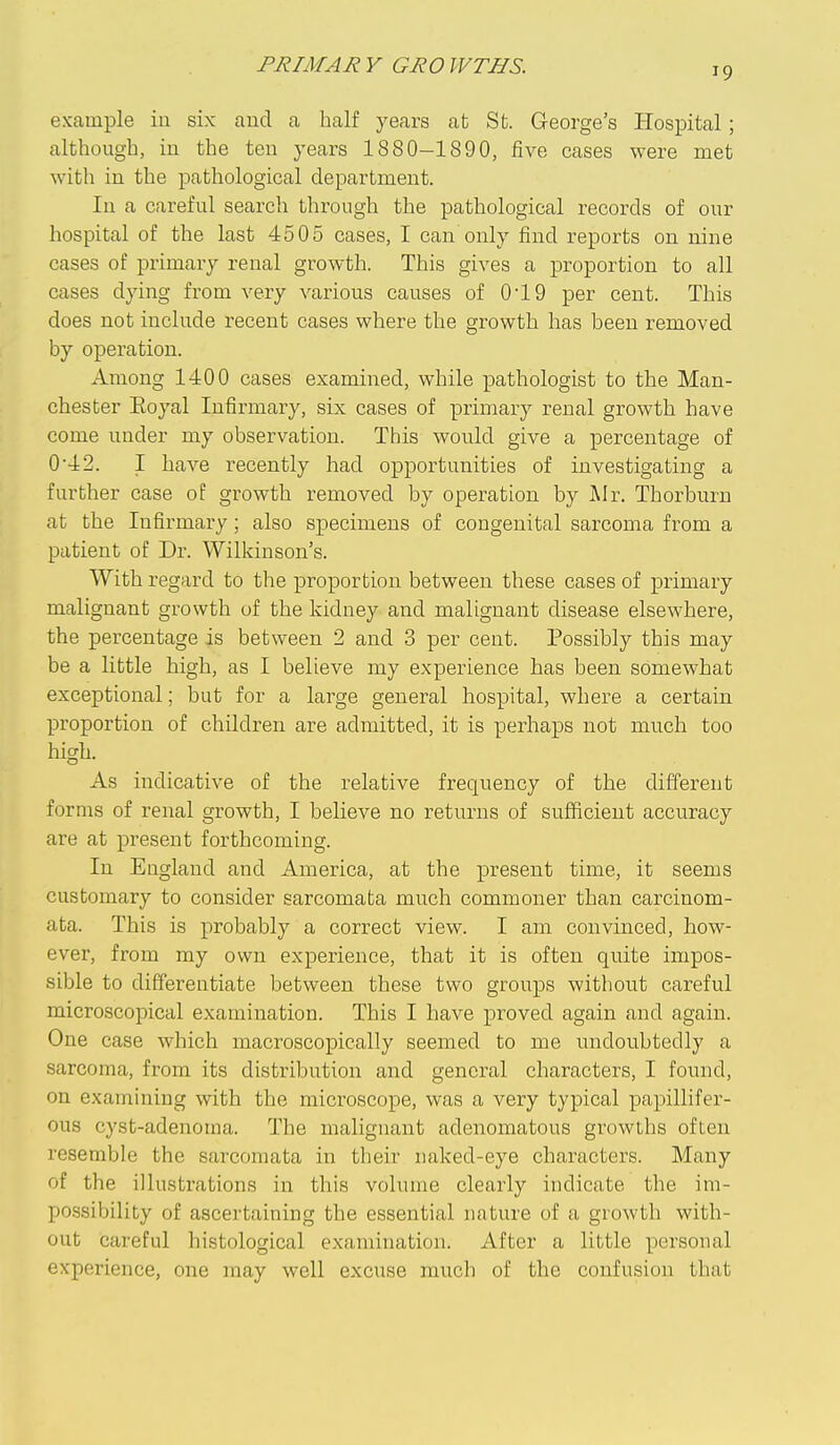 PRIMAR V GRO WTHS. example in six aucl a half years afc St. George's Hospital ; although, in the ten years 1880-1890, five cases were met with in the pathological department. In a careful search through the pathological records of our hospital of the last 4505 cases, I can only find reports on nine cases of primary renal growth. This gives a proportion to all cases dying from very various causes of 0'19 per cent. This does not include recent cases where the growth has been removed by operation. Among 1400 cases examined, while pathologist to the Man- chester Eoyal Infirmary, six cases of primary renal growth have come under my observation. This would give a percentage of 0*42. I have recently had opportunities of investigating a further case of growth removed by operation by jMr. Thorburn at the Infirmary; also specimens of congenital sarcoma from a patient of Dr. Wilkinson's. With regard to the proportion between these cases of primary malignant growth of the kidney and malignant disease elsewhere, the percentage is between 2 and 3 per cent. Possibly this may be a little high, as I believe my experience has been somewhat exceptional; but for a large general hospital, where a certain proportion of children are admitted, it is perhaps not much too high. As indicative of the relative frequency of the different forms of renal growth, I beHeve no returns of sufficient accuracy are at present forthcoming. In England and America, at the present time, it seems customary to consider sarcomata much commoner than carcinom- ata. This is probably a correct view. I am convinced, how- ever, from my own experience, that it is often quite impos- sible to differentiate between these two groups without careful microscopical examination. This I have proved again and again. One case which macroscopically seemed to me undoubtedly a sarcoma, from its distribution and general characters, I found, on examining with the microscope, was a very typical papulifer- ous cyst-adenoma. The malignant adenomatous growths often resemble the sarcomata in their naked-eye characters. Many of the illustrations in this volume clearly indicate the im- possibility of ascertaining the essential nature of a growth with- out careful histological examination. After a little personal experience, one may well excuse much of the confusion that