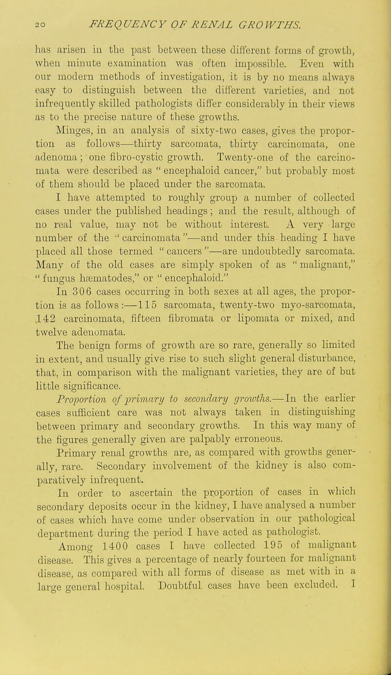 has arisen in the past between these cUlferent forms of growth, when minute examination was often impossible. Even with our modern methods of investigation, it is by no means always easy to distinguish between the different varieties, and not infrequently skilled pathologists differ considerably in their views as to the precise nature of these growths. Minges, in an analysis of sixty-two cases, gives the propor- tion as follows—thirty sarcomata, thirty carcinomata, one adenoma ;' one fibro-cystic growth. Twenty-one of the carcino- mata were described as  encephaloid cancer, but probably most of them should be placed under the sarcomata. I have attempted to roughly group a number of collected cases under the published headings; and the result, although of no real value, may not be without interest. A very large number of the carcinomata —and under this heading I have placed all those termed  cancers —are undoubtedly sarcomata. Many of the old cases are simply spoken of as  malignant,  fungus hffimatodes, or  encephaloid. In 306 cases occurring in both sexes at all ages, the propor- tion is as follows:—115 sarcomata, twenty-two myo-sarcomata, ,142 carcinomata, fifteen fibromata or lipomata or mixed, and twelve adenomata. The benign forms of growth are so rare, generally so limited in extent, and usually give rise to such slight general disturbance, that, in comparison with the malignant varieties, they are of but little significance. Proportion of primary to secondary growths.—In the earlier cases sufficient care was not always taken in distinguishing between primary and secondary growths. In this way many of the figures generally given are palpably erroneous. Primary renal growths are, as compared with growths gener- ally, rare. Secondary involvement of the kidney is also com- paratively infrequent. In order to ascertain the proportion of cases in which secondary deposits occur in the kidney, I have analysed a number of cases which have come under observation in our pathological department during the period I have acted as pathologist. Among 1400 cases I have collected 195 of malignant disease. This gives a percentage of nearly fourteen for malignant disease, as compared with all forms of disease as met with in a large general hospital. Doubtful cases have been excluded. I