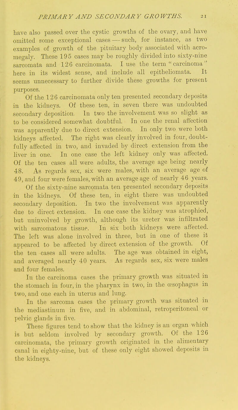 have also passed over the cystic growths of the ovary, and have omitted some exceptional cases — such, for instance, as two examples of growth of the pituitary body associated with acro- megaly. These 195 cases may be roughly divided uito sixty-nine sarcomata and 126 carcinomata. I use the term  carcinoma  here in its widest sense, and include all epitheliomata. It seems unnecessary to farther divide these growths for present purposes. Of the 126 carcinomata only ten presented secondary deposits in the kidneys. Of these ten, in seven there was undoubted secondary deposition. In two the involvement was so slight as to be considered somewhat doubtful. In one the renal affection was apparently due to direct extension. In only two were both kidneys affected. The right was clearly involved in four, doubt- fully affected in two, and invaded by direct extension from the liver in one. In one case the left kidney only was affected. Of the ten cases all were adults, the average age being nearly 48. As regards sex, six were males, with an average age of 49, and four were females, with an average age of nearly 46 years. Of the sixty-nine sarcomata ten presented secondary deposits in the kidneys. Of these ten, in eight there was undoubted secondary deposition. In two the involvement was apparently due to direct extension. In one case the kidney was atrophied, but uninvolved by growth, although its ureter was infiltrated with sarcomatous tissue. In six both kidneys were affected. The left was alone involved in three, but in one of these it appeared to be affected by direct extension of the growth. Of the ten cases all were adults. The age was obtained in eight, and averaged nearly 40 years. As regards sex, six were males and four females. In the carcinoma cases the primary growth was situated in the stomach in four, in the pharynx in two, in the oesophagus in two, and one each in uterus and lung. In the sarcoma cases the primary growth was situated in the mediastinum in five, and in abdominal, retroperitoneal or pelvic glands in five. These figures tend to show that the kidney is an organ which is but seldom involved by secondary growth. Of the 126 carcinomata, the primary growth originated in tlie alimentary canal in eighty-nine, but of these only eight showed deposits in the kidneys.