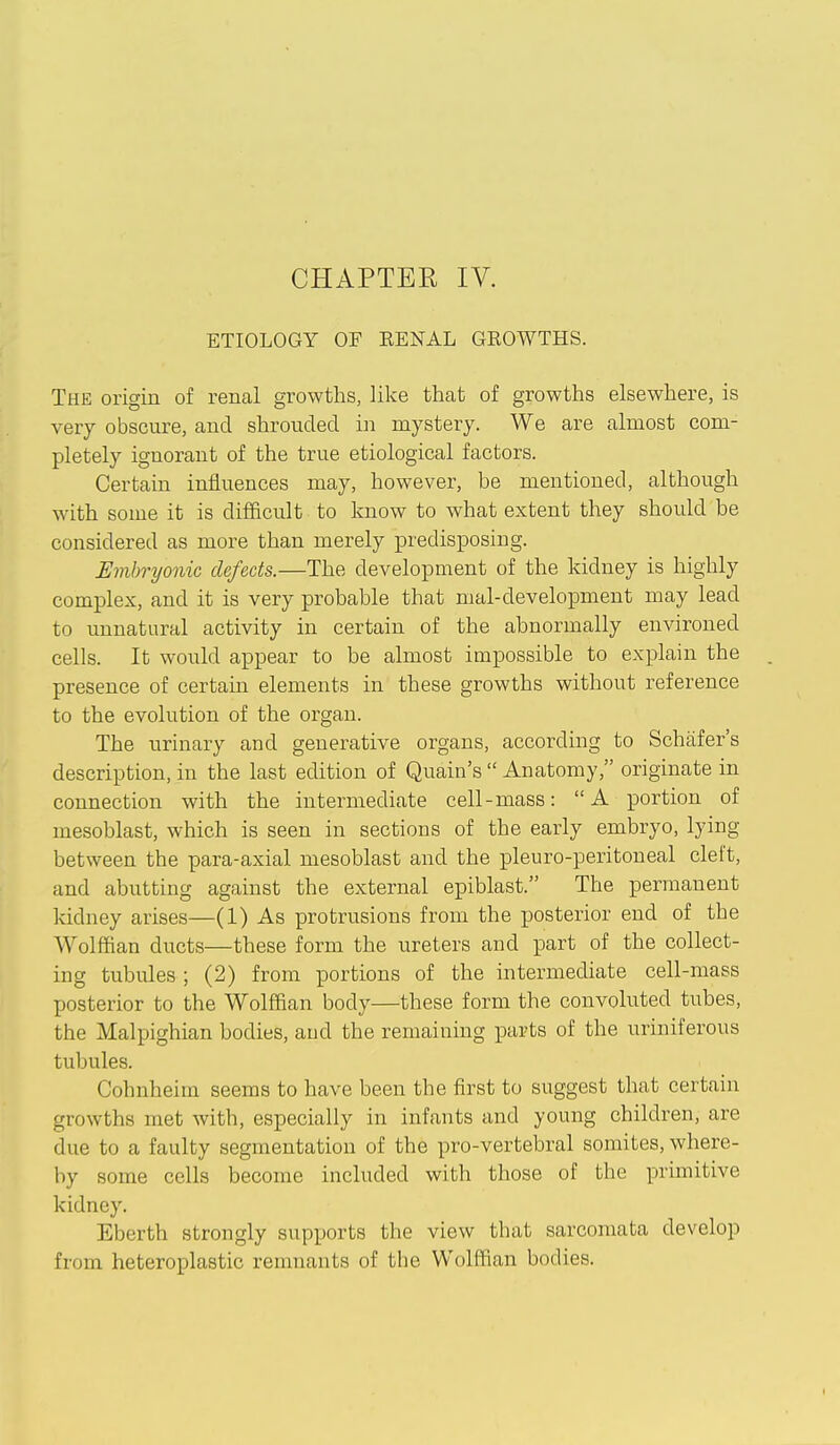 ETIOLOGY OF EENAL GROWTHS. The origin of reml growths, like that of growths elsewhere, is very obscure, and shrouded in mystery. We are almost com- pletely ignorant of the true etiological factors. Certain influences may, however, be mentioned, although with some it is difficult to know to what extent they should be considered as more than merely predisposing. Embryonic defects.—The development of the kidney is highly complex, and it is very probable that mal-development may lead to unnatural activity in certain of the abnormally environed cells. It would appear to be almost impossible to explain the presence of certain elements in these growths without reference to the evolution of the organ. The urinary and generative organs, according to Schafer's description, in the last edition of Quain's  Anatomy, originate in connection with the intermediate cell-mass: A portion of mesoblast, which is seen in sections of the early embryo, lying between the para-axial mesoblast and the pleuro-peritoneal cleft, and abutting against the external epiblast. The permanent kidney arises—(1) As protrusions from the posterior end of the Wolffian ducts—these form the ureters and part of the collect- ing tubides ; (2) from portions of the intermediate cell-mass posterior to the Wolffian body—these form the convoluted tubes, the Malpighian bodies, and the remaining parts of the uriniferous tubules. Cohnheim seems to have been the first to suggest that certain growths met with, especially in infants and young children, are due to a faulty segmentation of the pro-vertebral somites, where- by some cells become included with those of the primitive kidney. Eberth strongly supports the view that sarcomata develop from heteroplastic renniants of the W(jlffian bodies.