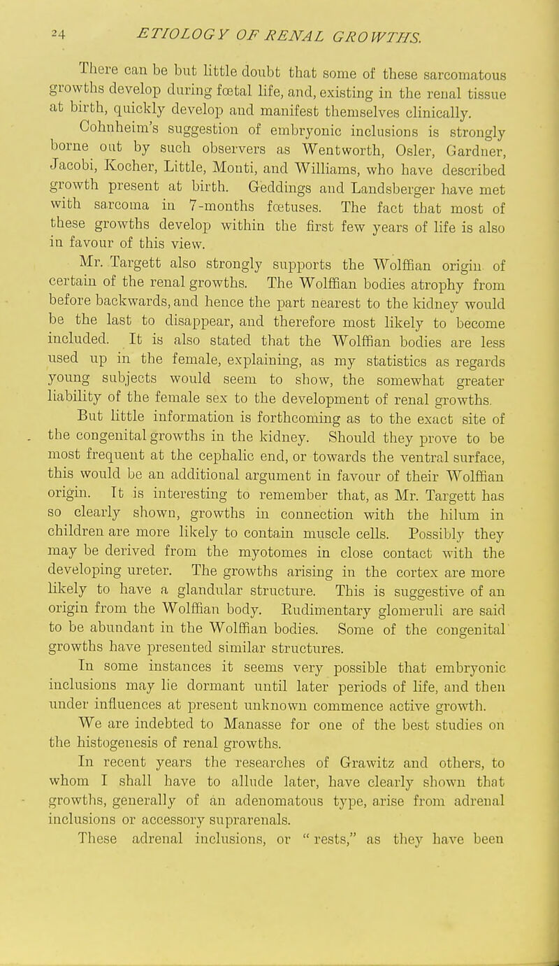 There can be but little doubt that some of these sarcomatous growths develop during fojtal life, and, existing in the renal tissue at birth, quickly develop and manifest themselves clinically. Cohnheim's suggestion of embryonic inclusions is strongly borne out by such observers as Wentworth, Osier, Gardner, Jacobi, Kocher, Little, Monti, and Williams, who have described growth present at birth. Geddings and Landsberger have met with sarcouia in 7-months fcetuses. The fact that most of these growths develop within the first few years of life is also in favour of this view. Mr. Targett also strongly supports the WolfSan origin of certain of the renal growths. The Wolffian bodies atrophy from before backwards, and hence the part nearest to the kidney would be the last to disappear, and therefore most likely to become included. It is also stated that the Wolffian bodies are less used up in the female, explaining, as my statistics as regards young subjects would seem to show, the somewhat greater liability of the female sex to the development of renal growths. But little information is forthcoming as to the exact site of the congenital growths in the kidney. Should they prove to be most frequent at the cephalic end, or towards the ventral surface, this would be an additional argument in favour of their Wolffian origin. It is interesting to remember that, as Mr. Targett has so clearly shown, growths in connection with the hilum in children are more likely to contain muscle cells. Possibly they may be derived from the myotomes in close contact with the developing ureter. The growths arising in the cortex are more likely to have a glandular structure. This is suggestive of an origin from the Wolffian body. Eudimentary glomeruli are said to be abundant in the Wolffian bodies. Some of the concrenital growths have presented similar structures. In some instances it seems very possible that embryonic inclusions may lie dormant until later periods of life, and then under influences at present unknown commence active growth. We are indebted to Manasse for one of the best studies on the histogenesis of renal growths. In recent years the researches of Grawitz and others, to whom I shall have to allude later, have clearly shown that growths, generally of an adenomatous type, a.rise from adrenal inclusions or accessory suprarenals. These adrenal inclusions, or  rests, as tliey have been