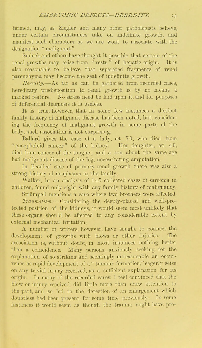 EMBRYONIC DEFECTS—BEREDITY. termed, may, as Ziegler and many other pathologists believe, under certain circumstances take on indefinite growth, and manifest such characters as we are wont to associate with the designation  malignant. Sudeck and others have thought it possible that certain of the renal growths may arise from  rests  of hepatic origin. It is also reasonable to believe that separated fragments of renal parenchyma may become the seat of indefinite growth. Heredity.—As far as can be gathered from recorded cases, hereditary predisposition to renal growth is by no means a marked feature. No stress need be laid upon it, and for purposes of differential diagnosis it is ixseless. It is true, however, that in some few instances a distinct family history of malignant disease has been noted, but, consider- ing the frequency of malignant growth in some parts of the body, such association is not surprising. Ballard gives the case of a lady, fet. 70, who died from  encephaloid cancer of the kidney. Her daughter, aet. 40, died from cancer of the tongue ; and a son about the same age had malignant disease of the leg, necessitating amputation. In Beadles' case of primary renal growth there was also a strong history of neoplasms in the family. Walker, in an analysis of 145 collected cases of sarcoma in children, found only eight with any family history of malignancy. Striimpell mentions a case where two brothers were affected. Traumatism.— Considering the deeply-placed and well-pro- tected position of the kidneys, it would seem most unlikely that these organs should be affected to any considerable extent by external mechanical irritation. A number of writers, however, have sought to connect the development of growths with blows or other injuries. The association is, without doubt, in most instances nothing better than a coincidence. Many persons, anxiously seeking for the explanation of so striking and seemingly unreasonable an occur- rence as rapid development of a tumour formation, eagerly seize on any trivial injury received, as a sufficient explanation for its origin. In many of the recorded cases, I feel convinced that the blow or injury received did little more than draw attention to the part, and so led to the detection of an enlargement which doubtless had been present for some time previously. In some instances it would seem as though the trauma might have pro-