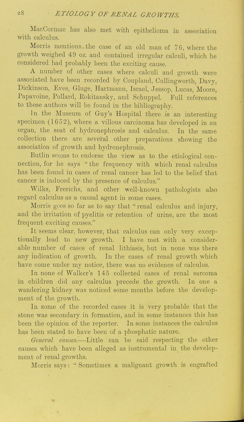 MacCormac has also met with epithelioma in association with calculus. Morris mentions.the case of an old man of 76, where the growth weighed 49 oz. and contained irregular calculi, which he considered had probably been the exciting cause. A number of other cases where calculi and growth were associated have been recorded by Coupland, Cullingworth, Davy, Dickinson, Eves, Gluge, Hartmann, Israel, Jessop, Lucas, Moore, Papavoine, Pollard, Eokitansky, and Schuppel. Full references to these authors will be found in the bibliography. In the Museum of Guy's Hospital there is an interesting specimen (1652), where a villous carcinoma has developed in an organ, the seat of hydronephrosis and calculus. In the same collection there are several other preparations showing the association of growth and hydronephrosis. Butlin seems to endorse the view as to the etiological con- nection, for he says  the frequency with which renal calculus has been found in cases of renal cancer has led to the belief that cancer is induced by the presence of calculus. Wilks, Frerichs, and other well-known pathologists also regard calculus as a causal agent m some cases. Morris goes so far as to say that  renal calculus and injury, and the irritation of pyelitis or retention of urine, are the most frequent exciting causes. It seems clear, however, that calculus can only very excep- tionally lead to new growth. I have met with a consider- able number of cases of renal lithiasis, but in none was there any indication of growth. In the cases of renal growth which have come under my notice, there was no evidence of calculus. In none of Walker's 145 collected cases of renal sarcoma in children did any calculus precede the growth. In one a wandering kidney was noticed some months before the develop- ment of the growth. In some of the recorded cases it is very probable that the stone was secondary in formation, and in some instances this has been the opinion of the reporter. In some instances the calculus has been stated to have been of a phosphatic nature. General causes.—Little can be said respecting tlie other causes which have been alleged as instrumental m the develop- ment of renal growths. Morris says:  Sometimes a malignant growth is engrafted