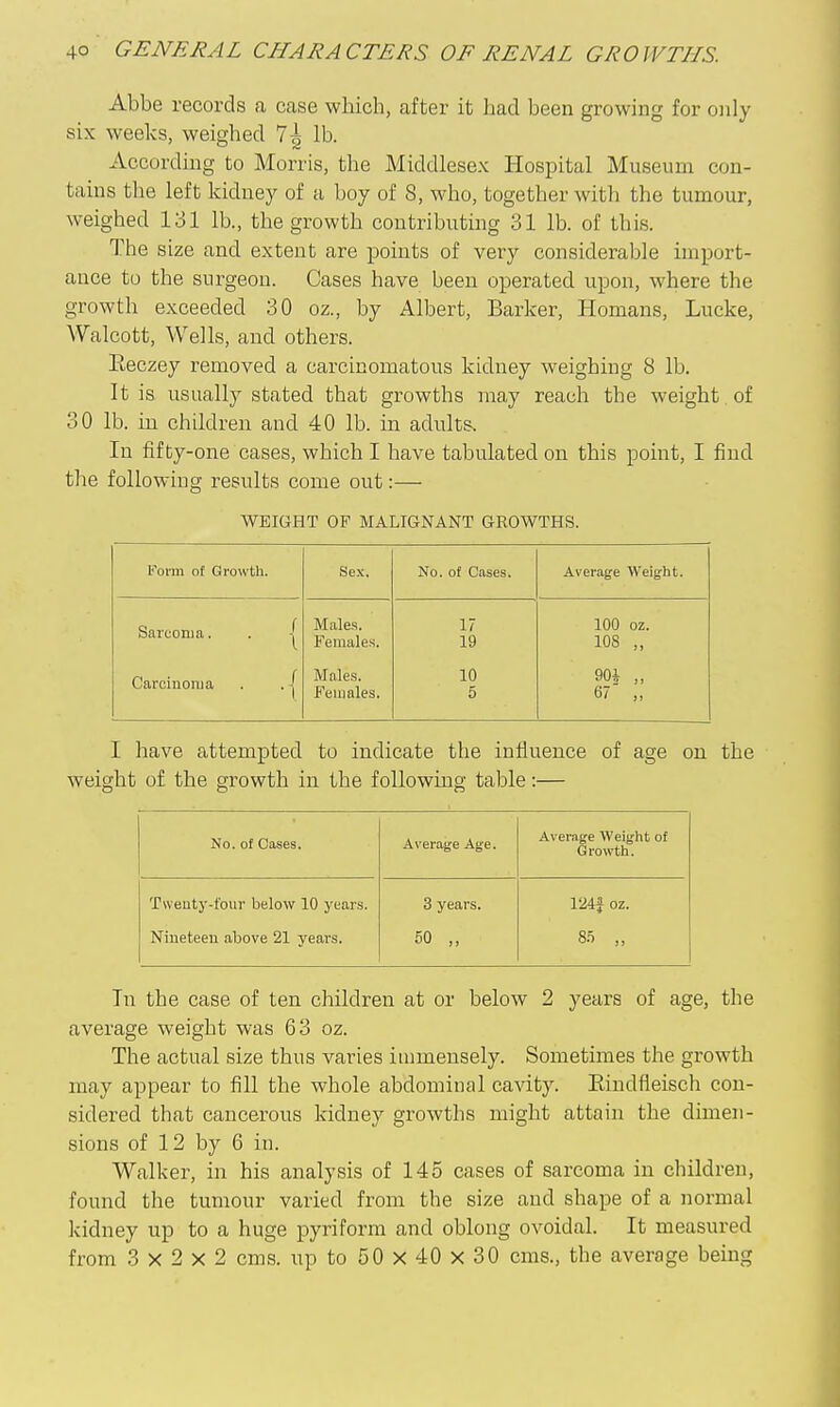 Abbe records a case which, after it ]jad been growing for only six weeks, weighed 7^ lb. According to Morris, the Middlesex Hospital Museum con- tains the left kidney of a boy of 8, who, together with the tumoiir, weighed 131 lb., the growth contributing 31 lb. of this. The size and extent are points of very considerable import- ance to the sui-geon. Cases have been operated upon, where the growth exceeded 30 oz., by Albert, Barker, Homans, Lucke, Walcott, Wells, and others. Eeczey removed a carcinomatous kidney weighing 8 lb. It is usually stated that growths may reach the weight of 30 lb. in children and 40 lb. m adults. In fifty-one cases, which I have tabulated on this point, I find tlie following results come out:— WEIGHT OF MALIGNANT GROWTHS. Foi-in of Growth. Sex. No. of Cases. Average Weight. Sarcoma. . | Carcinoma . . | Males. Females. Males. Females. 17 19 10 5 100 oz. 108 „ 90i „ 67 ,, I have attempted to indicate the influence of age on the weight of the growth in the following table:— No. of Cases. Average Age. Average Weight of Growth. Twenty-four below 10 years. Nineteen above 21 years. 3 years. 50 „ 124J oz. 85 „ In the case of ten children at or below 2 years of age, the average weight was 63 oz. The actual size thus varies immensely. Sometimes the growth may appear to fill the whole abdominal cavity. Eiudfleisch con- sidered that cancerous kidney growths might attain the dimen- sions of 12 by 6 in. Walker, in his analysis of 145 cases of sarcoma in children, found the tumour varied from the size and shape of a normal kidney up to a huge pyriform and oblong ovoidal. It measured from 3x2x2 cms. up to 50 X 40 X 30 cms., the average bemg