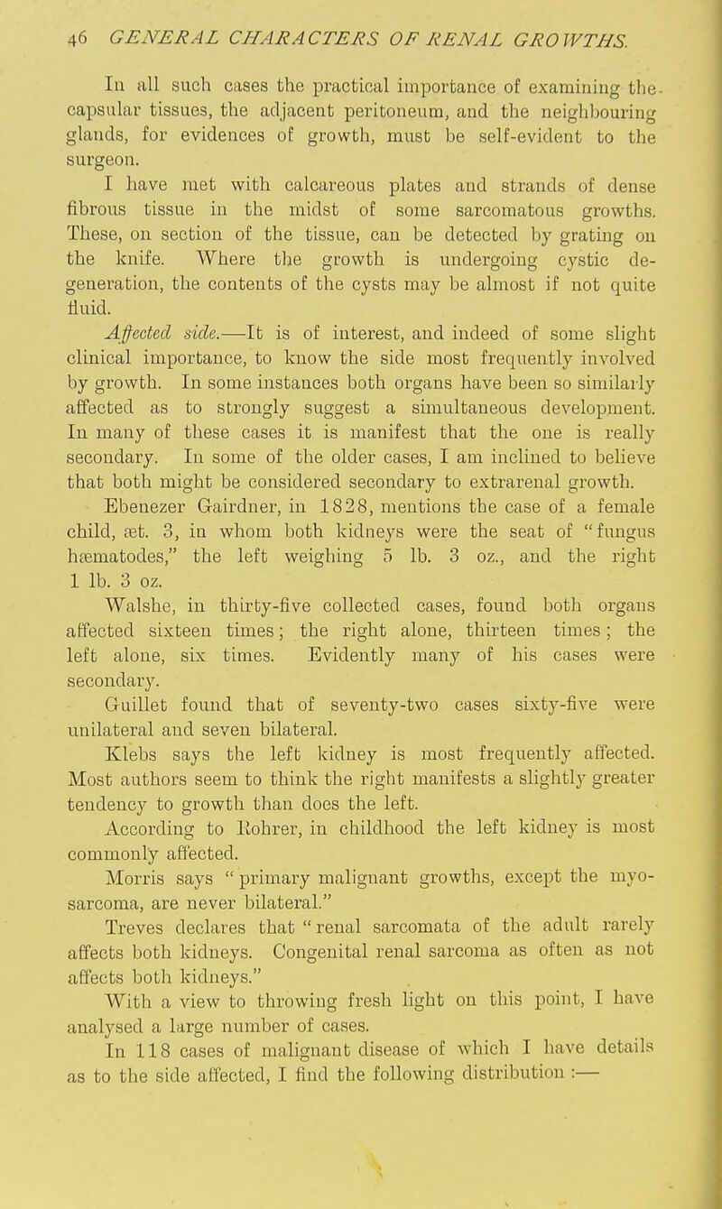 In all such cases the practical importance of examining the- capsular tissues, the adjacent peritoneum, and the neighhouring glands, for evidences of growth, must be self-evident to the surgeon. I have met with calcareous plates aud strands of dense fibrous tissue in the midst of some sarcomatous growths. These, on section of the tissue, can be detected by grating on the knife. Where tlie growth is undergoing cystic de- generation, the contents of the cysts may be almost if not quite fluid. Affected side.—It is of interest, and indeed of some slight clinical importance, to know the side most frequently involved by growth. In some instances both organs have been so similarly affected as to strongly suggest a simultaneous development. In many of these cases it is manifest that the one is really secondary. In some of the older cases, I am inclined to believe that both might be considered secondary to extrarenal growth. Ebenezer Gairdner, in 1828, mentions the case of a female child, set. 3, in whom both kidneys were the seat of fungus htematodes, the left weighing 5 lb. 3 oz., and the right 1 lb. 3 oz. Walshe, in thirty-five collected cases, found both organs affected sixteen times; the right alone, thirteen times; the left alone, six times. Evidently many of his cases were secondary. Guillet found that of seventy-two cases sixty-five were unilateral and seven bilateral. Klebs says the left kidney is most frequently affected. Most authors seem to think the right manifests a slightly greater tendency to growth than does the left. According to Eohrer, in childhood the left kidney is most commonly affected. Morris says  primary malignant growths, except the myo- sarcoma, are never bilateral. Treves declares that  renal sarcomata of the adult rarely affects both kidneys. Congenital renal sarcoma as often as not affects both kidneys. With a view to throwing fresh light on this point, I have analysed a large number of cases. In 118 cases of malignant disease of which I have details as to the side afiected, I find the following distribution :—