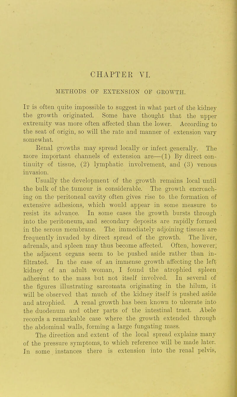 CHAPTER VI. METHODS OF EXTENSION OF GROWTH. It is often quite impossible to suggest in what part of the kidney the growth originated. Some have thought that the upper extremity was more often affected than the lower. According to the seat of origin, so will the rate and manner of extension vary somewhat. Eenal growths may spread locally or infect generally. The more important channels of extension are—(1) By direct con- tinuity of tissue, (2) lymphatic involvement, and (3) venous invasion. Usually the development of the growth remains local until the bulk of the tumour is considerable. The growth encroach- ing on the peritoneal cavity often gives rise to the formation of extensive adhesions, which would appear in some measure to resist its advance. In some cases the growth bursts through into the peritoneum, and secondary deposits are rapidly formed in the serous membrane. The immediately adjoining tissues are frequently invaded by direct spread of the growth. The liver, adrenals, and spleen may thus become affected. Often, however; the adjacent organs seem to be pushed aside rather than in- filtrated. In the case of an immense growth affecting the left kidney of an adult woman, I found the atrophied spleen adherent to the mass but not itself involved. In several of the figures illustrating sarcomata originating in the hilum, it will be observed that much of the kidney itself is pushed aside and atrophied. A renal growth has been known to ulcerate into the duodenum and other parts of the intestuial tract. Abele records a remarkable case where the growth extended through the abdominal walls, forming a large fungating mass. The direction and extent of the local spread explains many of the pressure symptoms, to which reference will be made later. In some instances there is extension into the renal pelvis.