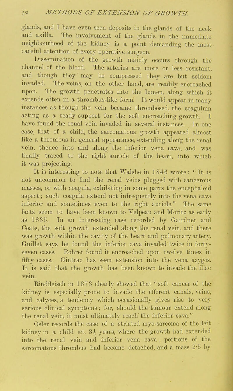 glauds, and I have even seen deposits in the glands of the neck and axilla. The involvement of the glands in the immediate neighboiu'hood of the kidney is a point demanding the most careful attention of every operative surgeon. Dissemination of the growth mainly occurs through the channel of the blood. The arteries are more or less resistant, and though they may be compressed they are but seldom invaded. The veins, on the other hand, are readily encroached upon. The growth penetrates into the lumen, along which it extends often in a thrombus-like form. It would appear in many instances as though the vein became thrombosed, the coagulum acting as a ready support for the soft encroaching growth. I have found the renal vein invaded in several instances. In one case, that of a child, the sarcomatous growth appeared almost like a thrombus in general appearance, extending along the renal vein, thence into and along the inferior vena cava, and was finally traced to the right auricle of the heart, into which it was projecting. It is interesting to note that Walshe in 1846 wrote:  It is not uncommon to find the renal veins plugged with cancerous masses, or with coagula, exhibiting in some parts the encephaloid aspect; such coagula extend not infrequently into the vena cava inferior and sometimes even to the right auricle. The same facts seem to have been known to Velpeau and Moritz as early as 1835. In an interesting case recorded by Gairdner and Coats, the soft growth extended along the renal vein, and there was growth within the cavity of the heart and pulmonary artery. Guillet says he found the inferior cava invaded twice in forty- seven cases. Eohrer found it encroached upon twelve times in fifty cases. Gintrac has seen extension into the vena azygos. It is said that the growth has been known to invade the iliac vein. Eindfleisch in 1873 clearly showed that soft cancer of the kidney is especially prone to invade the efferent canals, veins, and calyces, a tendency which occasionally gives rise to very serious clinical symptoms; for, should the tumour extend along the renal vein, it must ultimately reach' the inferior cava. Osier records the case of a striated myo-sarcoma of the left kidney in a child tet. 3| years, where the growth had extended into the renal vein and inferior vena cava ; portions of the sarcomatous tln'ombus had become detached, and a mass 25 by