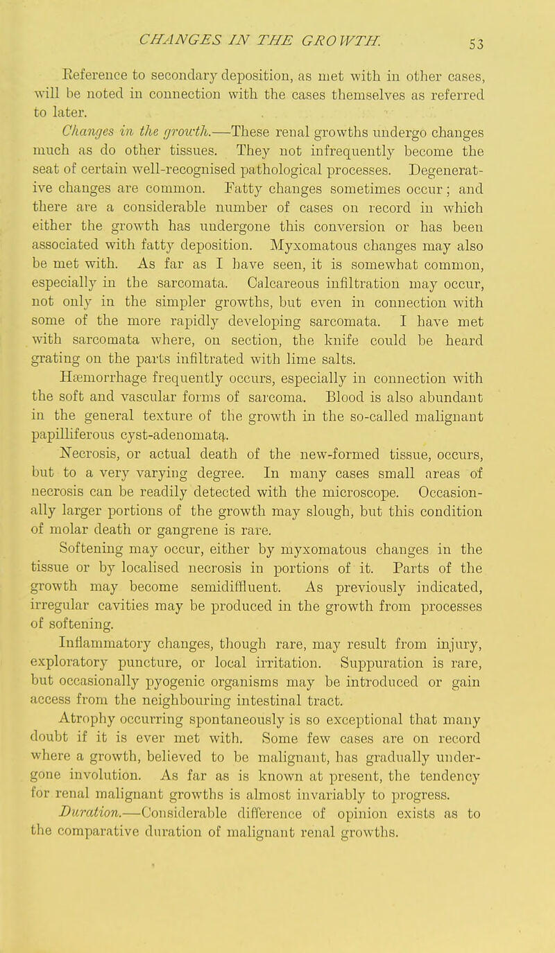 S3 Eeference to secondary deposition, as met with in other cases, will be noted in connection with the cases themselves as referred to later. Changes in the groivth.—These renal growths undergo changes much as do other tissues. They not infrequently become the seat of certain well-recognised pathological processes. Degenerat- ive changes are common. Fatty changes sometimes occur; and there are a considerable number of cases on record in which either the growth has undergone this conversion or has been associated with fatty deposition. Myxomatous changes may also be met with. As far as I have seen, it is somewhat common, especially in the sarcomata. Calcareous infiltration may occur, not only in the simpler growths, but even in connection with some of the more rapidly developing sarcomata. I have met with sarcomata where, on section, the knife could be heard grating on the parts infiltrated with lime salts. Haemorrhage frequently occurs, especially in connection with the soft and vascular forms of sarcoma. Blood is also abundant in the general texture of the growth in the so-called malignant papilHferous cyst-adenomatf},. Necrosis, or actual death of the new-formed tissue, occurs, but to a very varying degree. In many cases small areas of necrosis can be readily detected with the microscope. Occasion- ally larger portions of the growth may slough, but this condition of molar death or gangrene is rare. Softening may occur, either by myxomatous changes in the tissue or by localised necrosis in portions of it. Parts of the growth may become semidiffiuent. As previously indicated, irregular cavities may be produced in the growth from processes of softening. lufiammatory changes, though rare, may result from injury, exploratory puncture, or local irritation. Suppuration is rare, but occasionally pyogenic organisms may be introduced or gain access from the neighbouring intestinal tract. Atrophy occurring spontaneously is so exceptional that many doubt if it is ever met with. Some few cases are on record where a growth, believed to be malignant, has gradually under- gone involution. As far as is known at present, the tendency for renal malignant growths is almost invariably to progress. Duration.—Considerable difference of opinion exists as to the comparative duration of malignant renal growths.