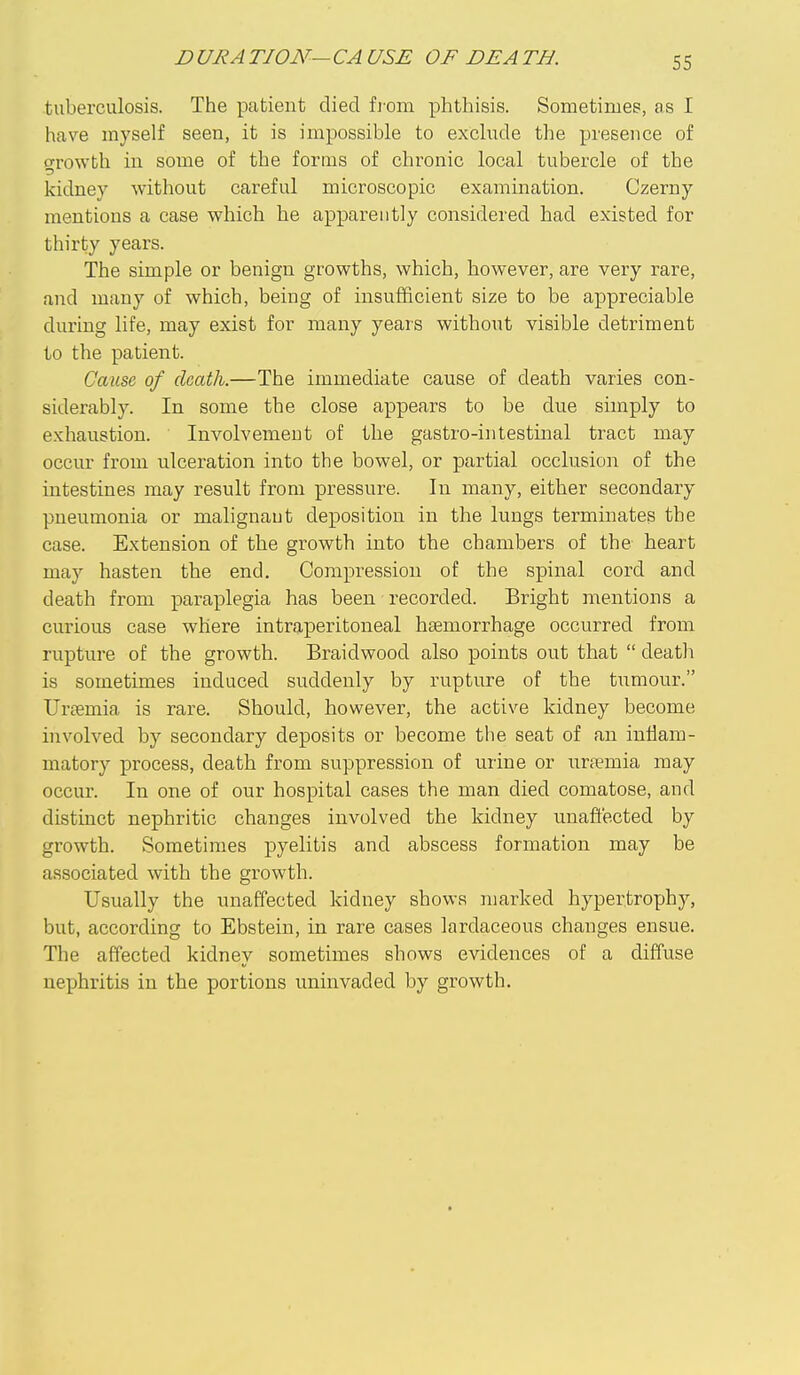 D URA TJON— CA USE OF BE A TH. tuberculosis. The patient died from phthisis. Sometimes, as I have myself seen, it is impossible to exclude the presence of growth in some of the forms of chronic local tubercle of the kidney without careful microscopic examination. Czerny mentions a case which he apparently considered had existed for thirty years. The simple or benign growths, which, however, are very rare, and many of which, being of insui3icient size to be appreciable during life, may exist for many years withont visible detriment to the patient. Gaim of death.—The immediate cause of death varies con- siderabl)''. In some the close appears to be due simply to exhaustion. Involvement of the gastro-intestinal tract may occm- from ulceration into the bowel, or partial occlusion of the intestines may result from pressure. In many, either secondary pneumonia or malignaut deposition in the lungs terminates the case. Extension of the growth into the chambers of the heart may hasten the end. Compression of the spinal cord and death from paraplegia has been recorded. Bright mentions a curious case where intraperitoneal haemorrhage occurred from rupture of the growth. Braidwood also points out that  death is sometimes induced suddenly by rupture of the tumour. Uraemia is rare. Should, however, the active kidney become involved by secondary deposits or become the seat of an inflam- matory process, death from suppression of urine or uraemia may occur. In one of our hospital cases the man died comatose, and distinct nephritic changes involved the kidney unaft'ected by growth. Sometimes pyelitis and abscess formation may be associated with the growth. Usually the unaffected kidney shows marked hypertrophy, but, according to Ebstein, in rare cases lardaceous changes ensue. The affected kidney sometimes shows evidences of a diffuse nephritis in the portions uninvaded by growth.