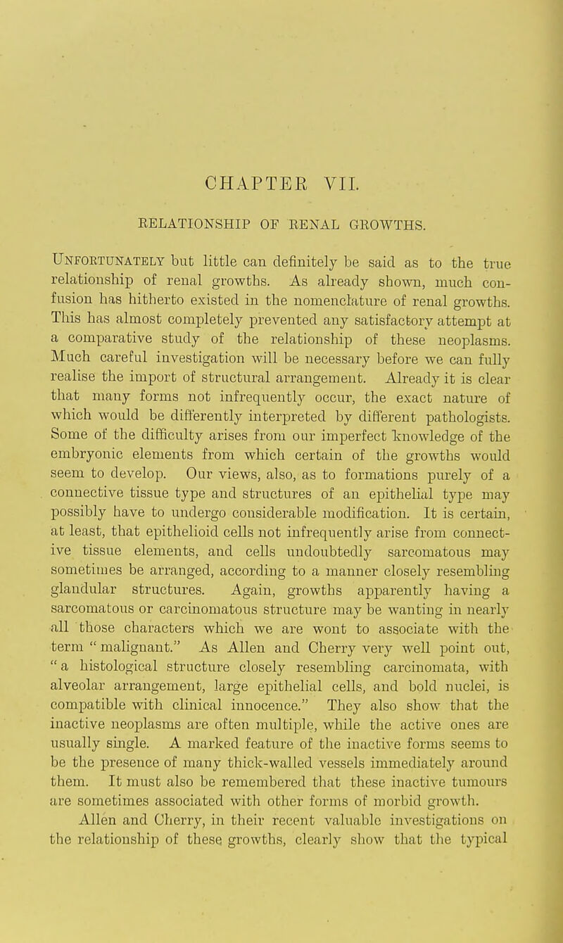 CHAPTER VII. EELATIONSHIP OF RENAL GROWTHS. Unfortunately but little can definitely be said as to the true relationship of renal growths. As already shown, much con- fusion has hitherto existed in the nomenclature of renal growths. This has almost completely prevented any satisfactory attempt at a comparative study of the relationship of these neoplasms. Much careful investigation will be necessary before we can fully realise the import of structural arrangement. Already it is clear that many forms not infrequently occur, the exact nature of which would be differently interpreted by different pathologists. Some of the difficulty arises from our imperfect knowledge of the embryonic elements from which certain of the growths would seem to develop. Our views, also, as to formations purely of a connective tissue type and structures of an epithelial type may possibly have to undergo considerable modification. It is certain, at least, that epithelioid cells not infrequently arise from connect- ive tissue elements, and cells undoubtedly sarcomatous may sometimes be arranged, according to a manner closely resemblmg glandular structures. Again, growths apparently having a sarcomatous or carcinomatous structure may be wanting in nearly all those characters which we are wont to associate with the term  malignant. As Allen and Cherry very well point out,  a histological structure closely resembling carcinomata, with alveolar arrangement, large epithelial cells, and bold nuclei, is compatible with clinical innocence. They also show that the inactive neoplasms are often multiple, while the active ones are usually smgle. A marked feature of the inactive forms seems to be the presence of many thick-walled vessels immediately around them. It must also be remembered that these inactive tumours are sometimes associated with other forms of morbid growth. Allen and Cherry, in their recent valuable investigations on the relationship of these growths, clearly show that the typical