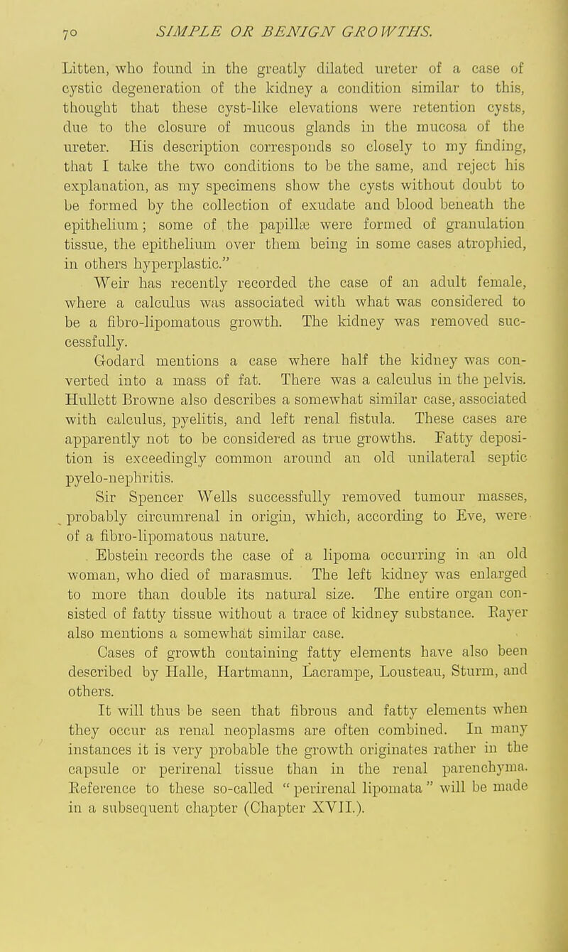7° Litten, who found in the greatly dilated ureter of a case of cystic degeneration of the kidney a condition similar to this, thought that these cyst-like elevations were retention cysts, due to the closure of mucous glands in the mucosa of the ureter. His description corresponds so closely to my finding, that I take the two conditions to be the same, and reject his explanation, as my specimens show the cysts without doubt to be formed by the collection of exudate and blood beneath the epithelium; some of the papillte were formed of granulation tissue, the epithelium over them being in some cases atrophied, in others hyperplastic. Weir has recently recorded the case of an adult female, where a calculus was associated with what was considered to be a fibro-lipomatous growth. The Iddney was removed suc- cessfully. Godard mentions a case where half the kidney was con- verted into a mass of fat. There was a calculus in the pelvis. HuUett Browne also describes a somewhat similar case, associated with calculus, pyelitis, and left renal fistula. These cases are apparently not to be considered as true growths. Fatty deposi- tion is exceedingly common around an old unilateral septic pyelo-nephritis. Sir Spencer Wells successfully removed tumour masses, probably circumrenal in origin, which, accordmg to Eve, were^ of a fibro-lipomatous nature. , Ebstein records the case of a lipoma occurring in an old woman, who died of marasmus. The left kidney was enlarged to more than double its natural size. The entire organ con- sisted of fatty tissue without a trace of kidney substance. Eayer also mentions a somewhat similar case. Cases of growth containing fatty elements have also been described by Halle, Hartmann, Lacrampe, Lousteau, Sturm, and others. It will thus be seen that fibrous and fatty elements when they occur as renal neoplasms are often combined. In many instances it is very probable the growth originates rather in the capsule or perirenal tissue than in the renal parenchyma. Eeference to these so-called  perirenal lipomata will be made in a subsequent chapter (Chapter XVII.).