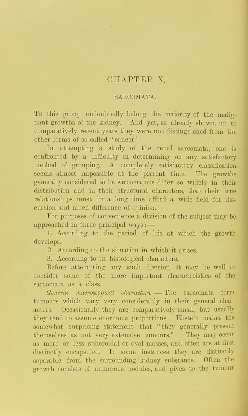 CHAPTER X. SARCOMATA. To this group undoubtedly belong the majority of the malig- nant growths oE the kidney. And yet, as already shown, up to comparatively recent years they were not distinguished from the other forms of so-called  cancer. In attempting a study of the renal sarcomata, one is confronted by a difficulty in determining on any satisfactory method of grouping. A completely satisfactory classification seems almost impossible at the present time. The growths generally considered to be sarcomatous differ so widely in then' distribution and in their structural characters, that their true relationships must for a long time afford a wide field for dis- cussion and much difference of opinion. For purposes of convenience a division of the subject may be approached in three principal ways:— 1. According to the period of life at which the growth develops. 2. According to the situation in which it arises. 3. According to its histological characters. Before attempting any such division, it may be well to consider some of the more important characteristics of the sarcomata as a class. General maeroseopieal characters. — The sarcomata form tumours which vary very considerably in their general char- acters. Occasionally they are comparatively small, but usually they tend to assume enormous proportions. Ebstein makes the somewhat surprising statement that  they generally present themselves as not very extensive tumours. They may occur as more or less spheroidal or oval masses, and often are at first distmctly encapsuled. In some instances they are distinctly separable from the surrounding kidney substance. Often tlie growth consists of numerous nodules, and gives to the tumour