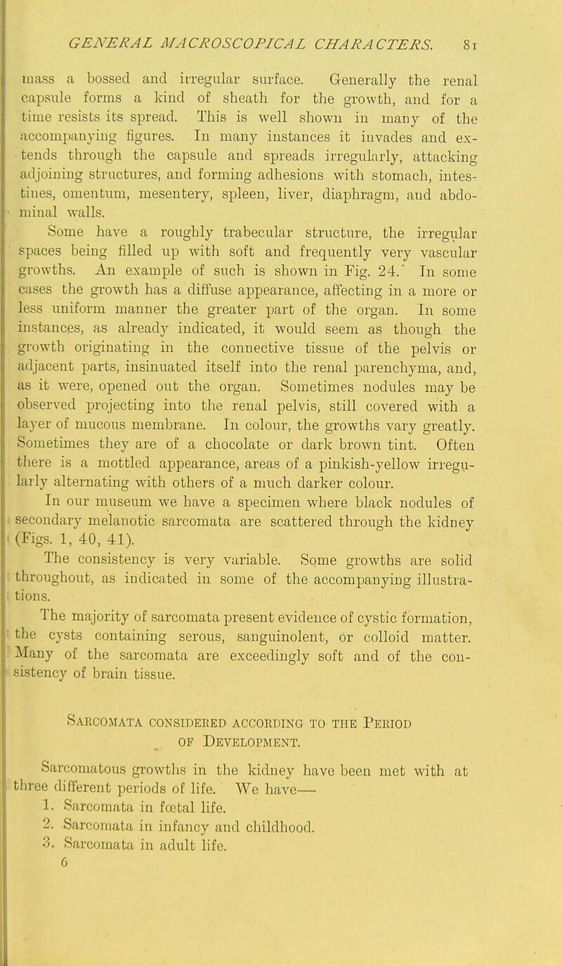 mass a bossed and irregular surface. Generally the renal capsule forms a kind of sheath for the growth, and for a time resists its spread. This is well shown in many of the accompanying figures. In many instances it invades and ex- tends through the capsule and spreads irregularly, attacking adjoining structures, and forming adhesions with stomach, intes- tines, omentum, mesentery, spleen, liver, diaphragm, and abdo- minal walls. Some have a roughly trabecular structure, the irregular spaces being filled up with soft and frequently very vascular growths. An example of such is shown in Fig. 24.' In some cases the growth has a diffuse appearance, affecting in a more or less uniform manner the greater part of the organ. In some instances, as already indicated, it would seem as though the growth originating in the connective tissue of the pelvis or adjacent parts, insinuated itself into the renal parenchyma, and, as it were, opened out the organ. Sometimes nodules may be observed projecting into the renal pelvis, still covered with a layer of mucous membrane. In colour, the growths vary greatly. Sometimes they are of a chocolate or dark brown tint. Often there is a mottled appearance, areas of a pinkish-yellow irregu- larly alternating with others of a much darker colour. In our museum we have a specimen where black nodules of secondary melanotic sarcomata are scattered through the kidney (Figs. 1, 40, 41). The consistency is very variable. Some growths are solid throughout, as indicated in some of the accompanying illustra- tions. The majority of sarcomata present evidence of cystic formation, the cysts containing serous, sauguinolent, or colloid matter. Many of the sarcomata are exceedingly soft and of the con- sistency of brain tissue. Sarcomata considered accohding to the Peeiod OF Development. Sarcomatous growths in the kidney have been met with at three different periods of life. We have— 1. Sarcomata in foetal life. 2. Sarcomata in infancy and childhood. 3. Sarcomata in adult life. 6