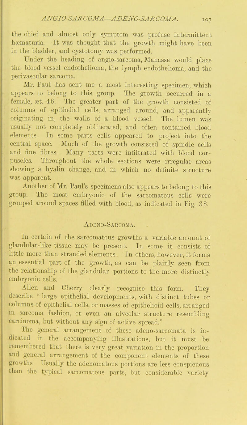 the chief and almost only symptom was profuse intermittent hii^maturia. It was thought that the growth might have been in the bladder, and cystotomy was performed. Under the heading of angio-sarcoma, Manasse would place the blood vessel endothelioma, the lymph endothehoma, and the pei-ivascular sarcoma. Mr. Paul has sent me a most interesting specimen, which appears to belong to this group. The growth occurred in a female, ret. 46. The greater part of the growth consisted of columns of epithelial cells, arranged around, and apparently originating in, the walls of a blood vessel. The lumen was usually not completely obliterated, and often contained blood elements. In some parts cells appeared to project into the central space. Much of the growth consisted of spindle cells and fine fibres. Many parts were infiltrated with blood cor- puscles. Throughout the whole sections were irregular areas showing a hyalin change, and in which no definite structure was apparent. Another of Mr. Paul's specimens also appears to belong to this group. The most embryonic of the sarcomatous cells were grouped around spaces filled with blood, as indicated in Fig. 38. Adeno-Saecoma. In certain of the sarcomatous growths a variable amount of glandular-like tissue may be present. In some it consists of little more than stranded elements. In others, however, it forms an essential part of the growth, as can be plainly seen from the relationship of the glandular portions to the more distinctly embryonic cells. Allen and Cherry clearly recognise this form. They describe  large epithelial developments, with distinct tubes or columns of epithelial cells, or masses of epithelioid cells, arranged in sarcoma fashion, or even an alveolar structure resembling carcinoma, but without any sign of active spread. The general arrangement of these adeno-sarcomata is in- dicated in the accompanying illustrations, but it must be remembered that there is very great variation in the proportion and general arrangement of the component elements of these growths Usually the adenomatous portions are less conspicuous than the typical sarcomatous parts, but considerable variety