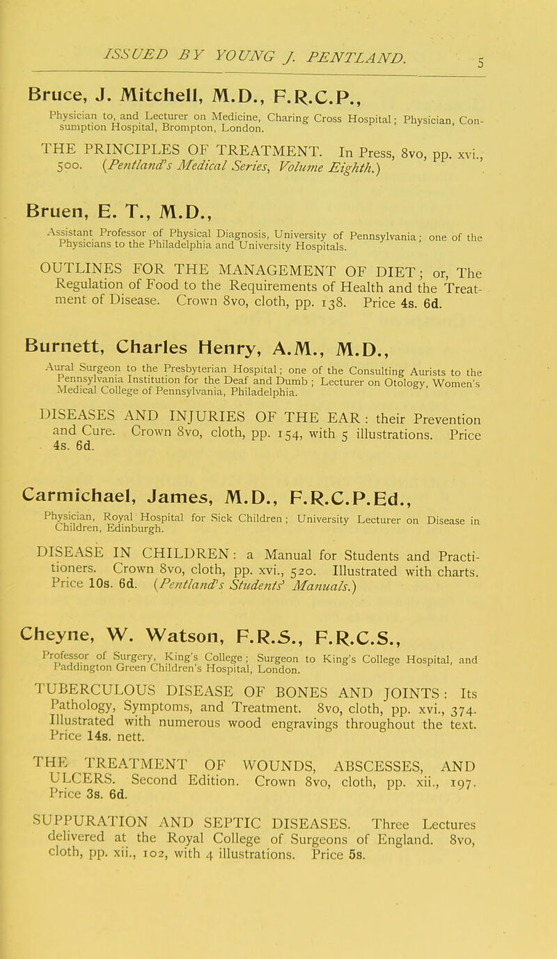 5 Bruce, J. Mitchell, M.D., F.R.C.P., Physician to, and Lecturer on Medicine, Charing Cross Hospital; Physician Con- sumption Hospital, Brompton, London. ' THE PRINCIPLES OF TREATxMENT. In Press, 8vo, pp. xvi, 500. {Pentland's Medical Series, Volume Eighth.) Bruen, E. T., M.D., Assistant Professor of Physical Diagnosis, University of Pennsylvania • one of the Physicians to the Philadelphia and University Hospitals. OUTLINES FOR THE MANAGEMENT OF DIET; or, The Regulation of Food to the Requirements of Health and the Treat- ment of Disease. Crown 8vo, cloth, pp. 138. Price 4s. 6d. Burnett, Charles Henry, A.M., M.D., Aural Surgeon to the Presbyterian Hospital; one of the Consulting Aurists to the Pennsylvania Institution for the Deaf and Dumb ; Lecturer on Otology Women's Medical College of Pennsylvania, Philadelphia. DISEASES AND INJURIES OF THE EAR : their Prevention and Cure. Crown 8vo, cloth, pp. 154, with illustrations. Price 4s. 6d. Carmichael, James, M.D., F.R.C.P.Ed., Physician, Royal Hospital for Sick Children ; University Lecturer on Disease in Children, Edinburgh. DISEASE IN CHILDREN: a Manual for Students and Practi- tioners. Crown 8vo, cloth, pp. xvi., 520. Illustrated with charts. Price 10s. 6d. {Pentland's Students' Manuals.) Cheyne, W. Watson, F.R.5., F.R.C.S., Professor of Surgery, King's College ; Surgeon to King's College Hospital, and Paddington Green Children's Hospital, London. TUBERCULOUS DISEASE OF BONES AND JOINTS: Its Pathology, Symptoms, and Treatment. 8vo, cloth, pp. xvi., 374. Illustrated with numerous wood engravings throughout the text. Price 14s. nett. THE TREATMENT OF WOUNDS, ABSCESSES, AND ULCERS. Second Edition. Crown Svo, cloth, pp. xii., 197. Price 3s. 6d. SUPPURATION AND SEPTIC DISEASES. Three Lectures delivered at the Royal College of Surgeons of England. Svo,