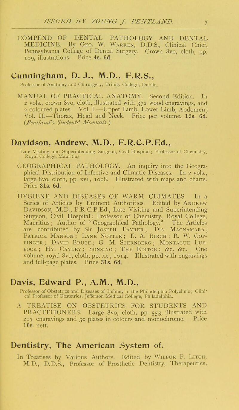 COMPEND OF DENTAL PATHOLOGY AND DENTAL MEDICINE. By Geo. W. Warren, D.D.S., Clinical Chief, Pennsylvania College of Dental Surgery. Crown 8vo, cloth, pp. 109, illustrations. Price 4s. 6d. Cunningham, D. J., M.D., F.R.S., Professor of Anatomy and Chirurgery, Trinity College, Dublin. MANUAL OF PRACTICAL ANATOMY. Second Edition. In 2 vols., crown 8vo, cloth, illustrated with 372 wood engravings, and 2 coloured plates. Vol. I.—Upper Limb, Lower Limb, Abdomen; Vol. II.—Thorax, Head and Neck. Price per volume, 12s. 6d. {Pentland's Studenis' MuTizcals.) Davidson, Andrew, M.D., F.R.C.P.Ed., Late Visiting and Superintending Surgeon, Civil Hospital; Professor of Chemistry, Royal College, Mauritius. GEOGRAPHICAL PATHOLOGY. An inquiry into the Geogra- phical Distribution of Infective and Climatic Diseases. In 2 vols., large 8vo, cloth, pp. xvi., 1008. Illustrated with maps and charts. Price 31s. 6d. HYGIENE AND DISEASES OF WARM CLIMATES. In a Series of Articles by Eminent Authorities. Edited by Andrew Davidson, M.D., F.R.C.P.Ed., Late Visiting and Superintending Surgeon, Civil Hospital; Professor of Chemistry, Royal College, Mauritius ; Author of  Geographical Pathology. The Articles are contributed by Sir Joseph Fayrer ; Drs. Macnamara ; Patrick Manson ; Lane Notter ; E. A. Birch ; R. W. Cop- pinger; David Bruce; G. M. Sternberg; Montague Lub- bock ; Hy. Cayley ; Sonsino ; The Editor ; &c. &c. One volume, royal 8vo, cloth, pp. xx., 1014. Illustrated with engravings and full-page plates. Price 31s. 6d. Davis, Edward P., A.M., M.D., Professor of Obstetrics and Diseases of Infancy in the Philadelphia Polyclinic; Clini cal Professor of Obstetrics, Jefferson Medical College, Philadelphia. A TREATISE ON OBSTETRICS FOR STUDENTS AND PRACTITIONERS. Large 8vo, cloth, pp. 553, illustrated with 217 engravings and 30 plates in colours and monochrome. Price 16s. nett. Dentistry, The American System of. In Treatises by Various Authors. Edited by Wilbur F. Litch, M.D., D.D.S., Professor of Prosthetic Dentistry, Therapeutics,